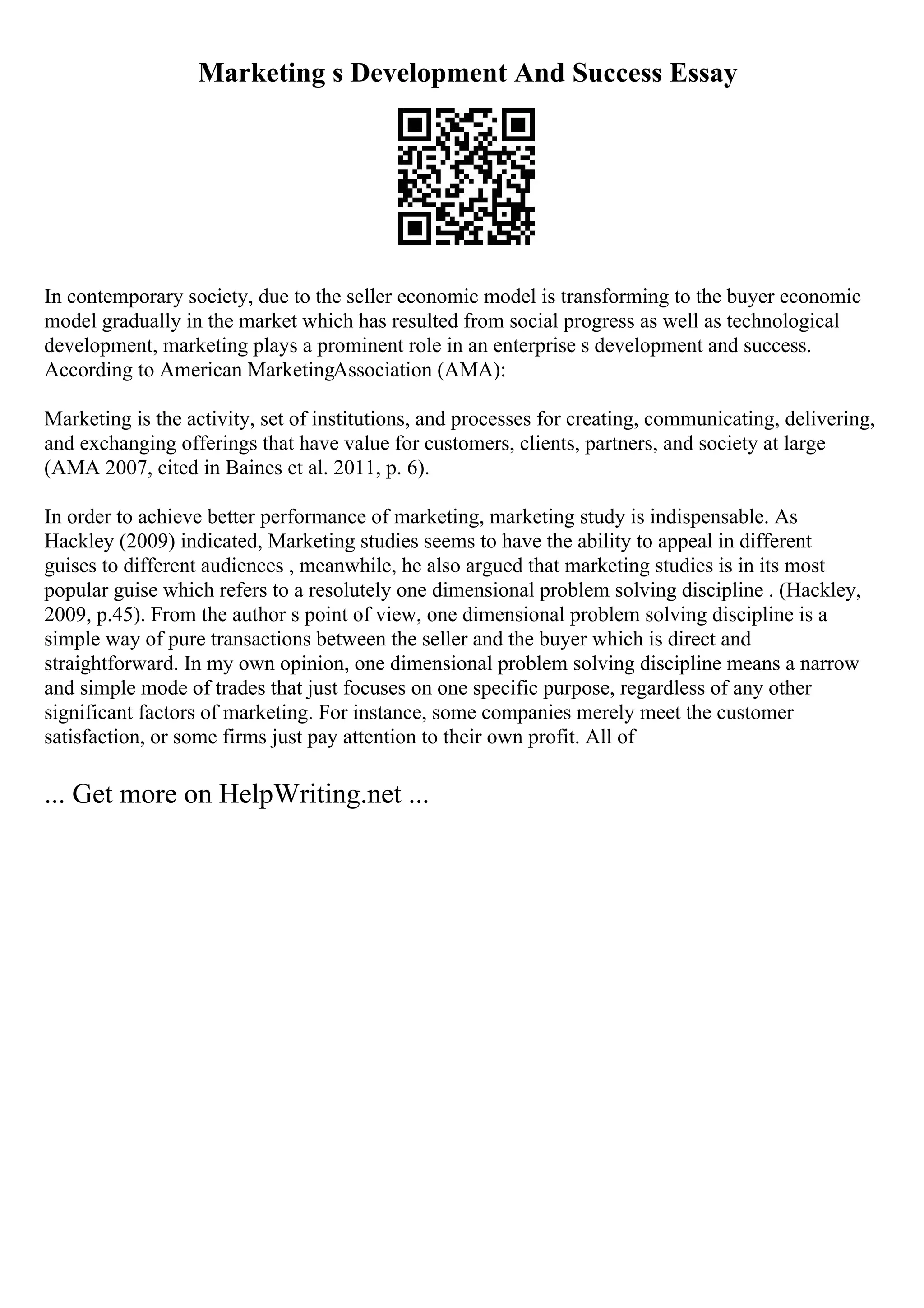 Marketing s Development And Success Essay
In contemporary society, due to the seller economic model is transforming to the buyer economic
model gradually in the market which has resulted from social progress as well as technological
development, marketing plays a prominent role in an enterprise s development and success.
According to American MarketingAssociation (AMA):
Marketing is the activity, set of institutions, and processes for creating, communicating, delivering,
and exchanging offerings that have value for customers, clients, partners, and society at large
(AMA 2007, cited in Baines et al. 2011, p. 6).
In order to achieve better performance of marketing, marketing study is indispensable. As
Hackley (2009) indicated, Marketing studies seems to have the ability to appeal in different
guises to different audiences , meanwhile, he also argued that marketing studies is in its most
popular guise which refers to a resolutely one dimensional problem solving discipline . (Hackley,
2009, p.45). From the author s point of view, one dimensional problem solving discipline is a
simple way of pure transactions between the seller and the buyer which is direct and
straightforward. In my own opinion, one dimensional problem solving discipline means a narrow
and simple mode of trades that just focuses on one specific purpose, regardless of any other
significant factors of marketing. For instance, some companies merely meet the customer
satisfaction, or some firms just pay attention to their own profit. All of
... Get more on HelpWriting.net ...
 