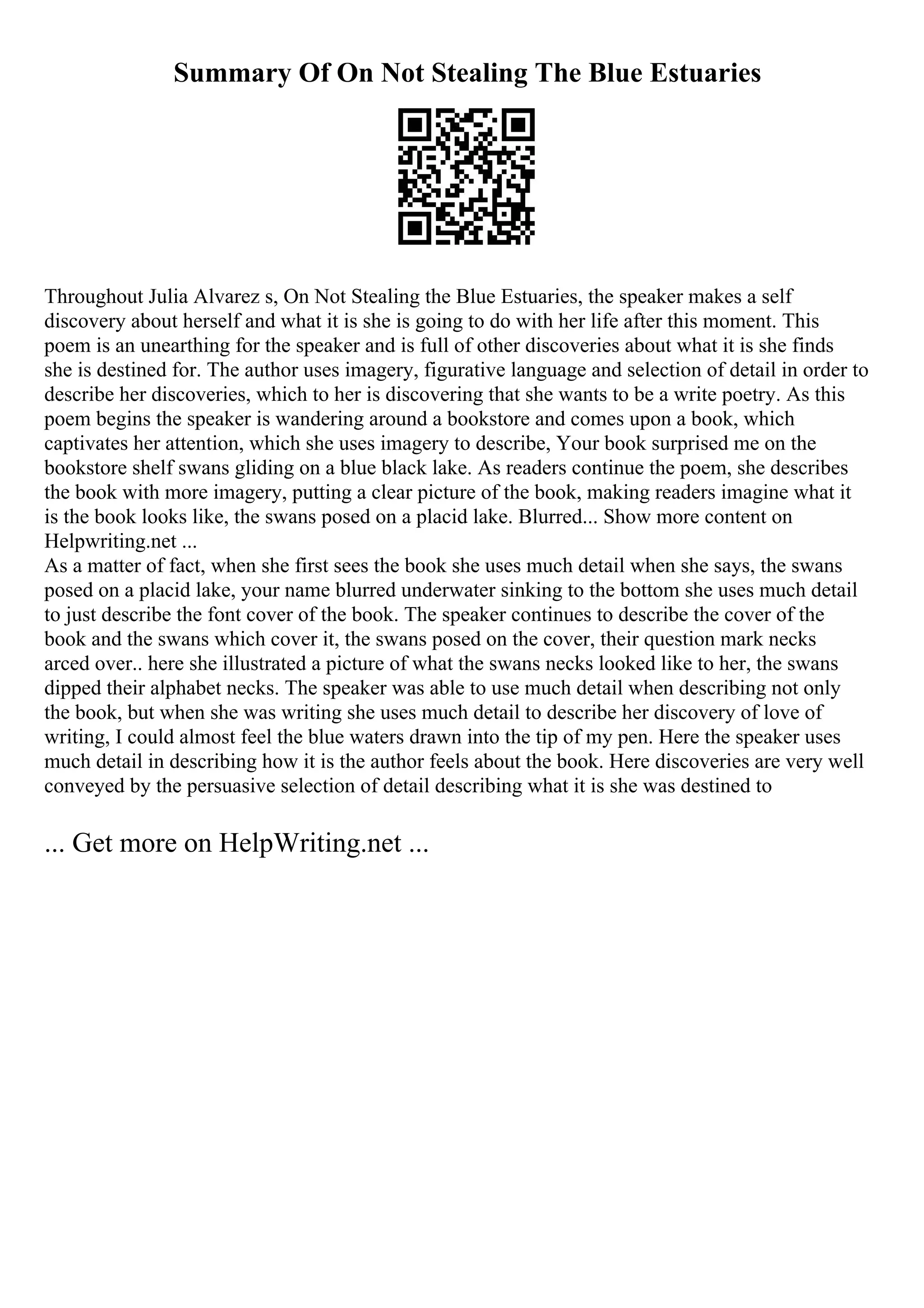 Summary Of On Not Stealing The Blue Estuaries
Throughout Julia Alvarez s, On Not Stealing the Blue Estuaries, the speaker makes a self
discovery about herself and what it is she is going to do with her life after this moment. This
poem is an unearthing for the speaker and is full of other discoveries about what it is she finds
she is destined for. The author uses imagery, figurative language and selection of detail in order to
describe her discoveries, which to her is discovering that she wants to be a write poetry. As this
poem begins the speaker is wandering around a bookstore and comes upon a book, which
captivates her attention, which she uses imagery to describe, Your book surprised me on the
bookstore shelf swans gliding on a blue black lake. As readers continue the poem, she describes
the book with more imagery, putting a clear picture of the book, making readers imagine what it
is the book looks like, the swans posed on a placid lake. Blurred... Show more content on
Helpwriting.net ...
As a matter of fact, when she first sees the book she uses much detail when she says, the swans
posed on a placid lake, your name blurred underwater sinking to the bottom she uses much detail
to just describe the font cover of the book. The speaker continues to describe the cover of the
book and the swans which cover it, the swans posed on the cover, their question mark necks
arced over.. here she illustrated a picture of what the swans necks looked like to her, the swans
dipped their alphabet necks. The speaker was able to use much detail when describing not only
the book, but when she was writing she uses much detail to describe her discovery of love of
writing, I could almost feel the blue waters drawn into the tip of my pen. Here the speaker uses
much detail in describing how it is the author feels about the book. Here discoveries are very well
conveyed by the persuasive selection of detail describing what it is she was destined to
... Get more on HelpWriting.net ...
 