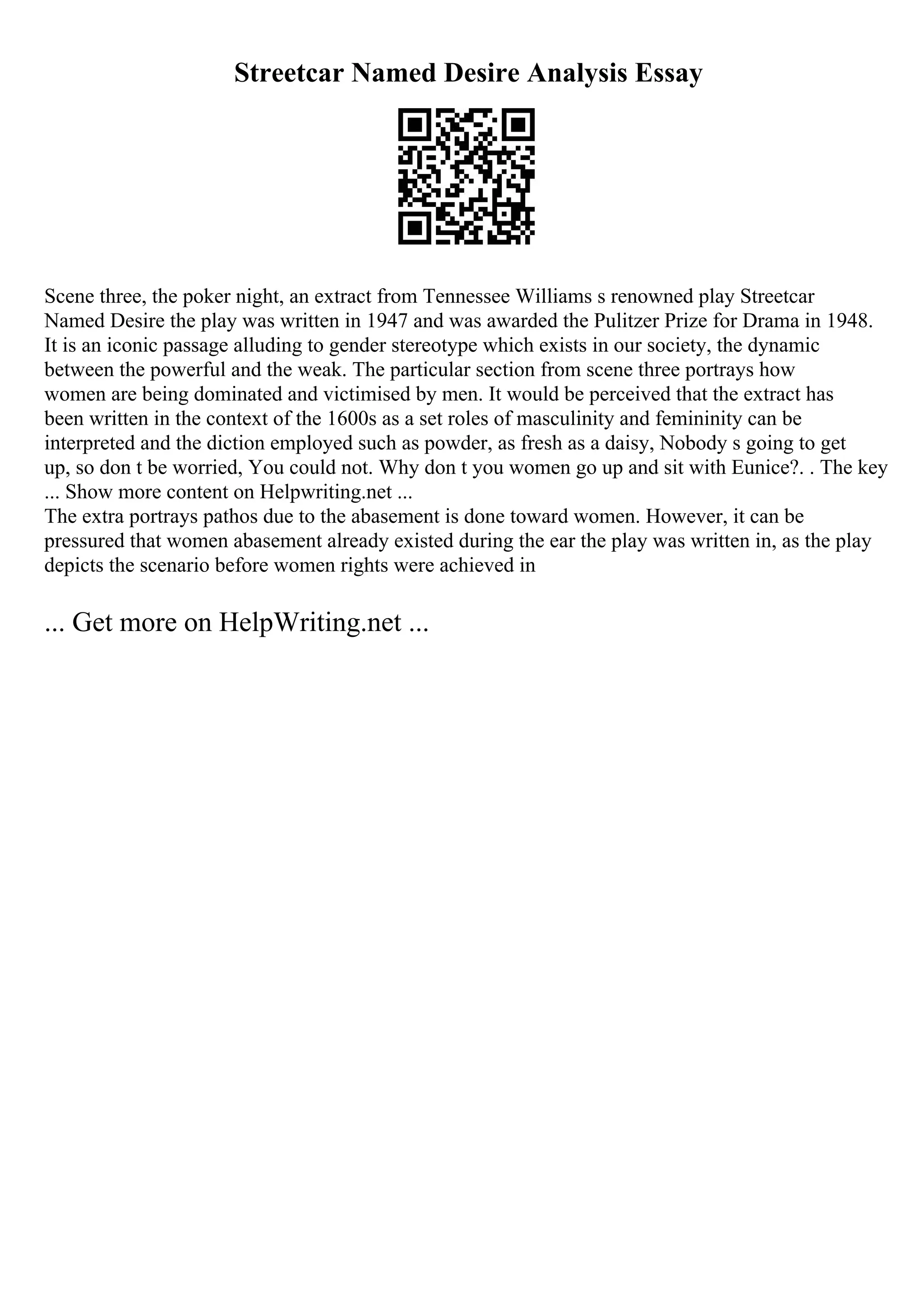 Streetcar Named Desire Analysis Essay
Scene three, the poker night, an extract from Tennessee Williams s renowned play Streetcar
Named Desire the play was written in 1947 and was awarded the Pulitzer Prize for Drama in 1948.
It is an iconic passage alluding to gender stereotype which exists in our society, the dynamic
between the powerful and the weak. The particular section from scene three portrays how
women are being dominated and victimised by men. It would be perceived that the extract has
been written in the context of the 1600s as a set roles of masculinity and femininity can be
interpreted and the diction employed such as powder, as fresh as a daisy, Nobody s going to get
up, so don t be worried, You could not. Why don t you women go up and sit with Eunice?. . The key
... Show more content on Helpwriting.net ...
The extra portrays pathos due to the abasement is done toward women. However, it can be
pressured that women abasement already existed during the ear the play was written in, as the play
depicts the scenario before women rights were achieved in
... Get more on HelpWriting.net ...
 