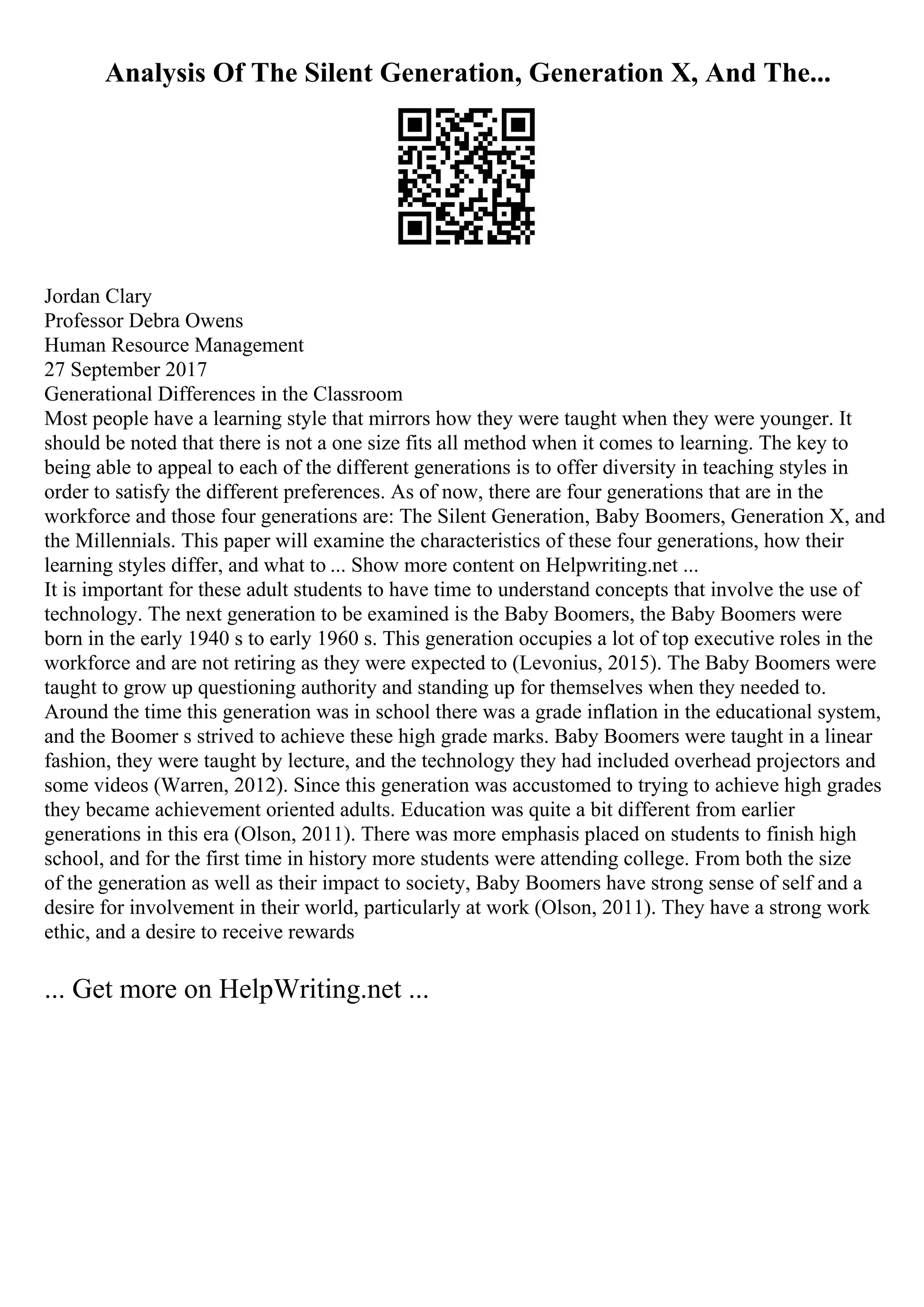 Analysis Of The Silent Generation, Generation X, And The...
Jordan Clary
Professor Debra Owens
Human Resource Management
27 September 2017
Generational Differences in the Classroom
Most people have a learning style that mirrors how they were taught when they were younger. It
should be noted that there is not a one size fits all method when it comes to learning. The key to
being able to appeal to each of the different generations is to offer diversity in teaching styles in
order to satisfy the different preferences. As of now, there are four generations that are in the
workforce and those four generations are: The Silent Generation, Baby Boomers, Generation X, and
the Millennials. This paper will examine the characteristics of these four generations, how their
learning styles differ, and what to ... Show more content on Helpwriting.net ...
It is important for these adult students to have time to understand concepts that involve the use of
technology. The next generation to be examined is the Baby Boomers, the Baby Boomers were
born in the early 1940 s to early 1960 s. This generation occupies a lot of top executive roles in the
workforce and are not retiring as they were expected to (Levonius, 2015). The Baby Boomers were
taught to grow up questioning authority and standing up for themselves when they needed to.
Around the time this generation was in school there was a grade inflation in the educational system,
and the Boomer s strived to achieve these high grade marks. Baby Boomers were taught in a linear
fashion, they were taught by lecture, and the technology they had included overhead projectors and
some videos (Warren, 2012). Since this generation was accustomed to trying to achieve high grades
they became achievement oriented adults. Education was quite a bit different from earlier
generations in this era (Olson, 2011). There was more emphasis placed on students to finish high
school, and for the first time in history more students were attending college. From both the size
of the generation as well as their impact to society, Baby Boomers have strong sense of self and a
desire for involvement in their world, particularly at work (Olson, 2011). They have a strong work
ethic, and a desire to receive rewards
... Get more on HelpWriting.net ...
 