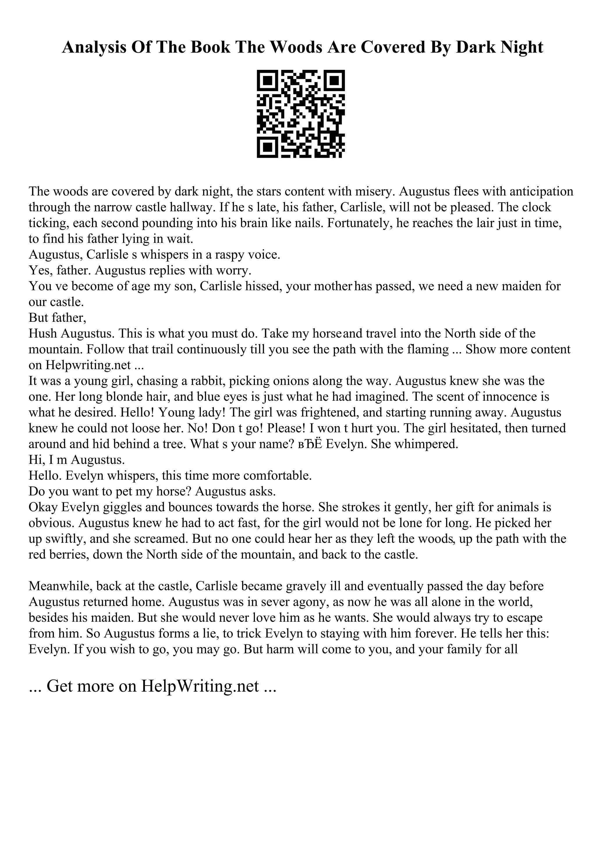 Analysis Of The Book The Woods Are Covered By Dark Night
The woods are covered by dark night, the stars content with misery. Augustus flees with anticipation
through the narrow castle hallway. If he s late, his father, Carlisle, will not be pleased. The clock
ticking, each second pounding into his brain like nails. Fortunately, he reaches the lair just in time,
to find his father lying in wait.
Augustus, Carlisle s whispers in a raspy voice.
Yes, father. Augustus replies with worry.
You ve become of age my son, Carlisle hissed, your motherhas passed, we need a new maiden for
our castle.
But father,
Hush Augustus. This is what you must do. Take my horseand travel into the North side of the
mountain. Follow that trail continuously till you see the path with the flaming ... Show more content
on Helpwriting.net ...
It was a young girl, chasing a rabbit, picking onions along the way. Augustus knew she was the
one. Her long blonde hair, and blue eyes is just what he had imagined. The scent of innocence is
what he desired. Hello! Young lady! The girl was frightened, and starting running away. Augustus
knew he could not loose her. No! Don t go! Please! I won t hurt you. The girl hesitated, then turned
around and hid behind a tree. What s your name? вЂЁ Evelyn. She whimpered.
Hi, I m Augustus.
Hello. Evelyn whispers, this time more comfortable.
Do you want to pet my horse? Augustus asks.
Okay Evelyn giggles and bounces towards the horse. She strokes it gently, her gift for animals is
obvious. Augustus knew he had to act fast, for the girl would not be lone for long. He picked her
up swiftly, and she screamed. But no one could hear her as they left the woods, up the path with the
red berries, down the North side of the mountain, and back to the castle.
Meanwhile, back at the castle, Carlisle became gravely ill and eventually passed the day before
Augustus returned home. Augustus was in sever agony, as now he was all alone in the world,
besides his maiden. But she would never love him as he wants. She would always try to escape
from him. So Augustus forms a lie, to trick Evelyn to staying with him forever. He tells her this:
Evelyn. If you wish to go, you may go. But harm will come to you, and your family for all
... Get more on HelpWriting.net ...
 