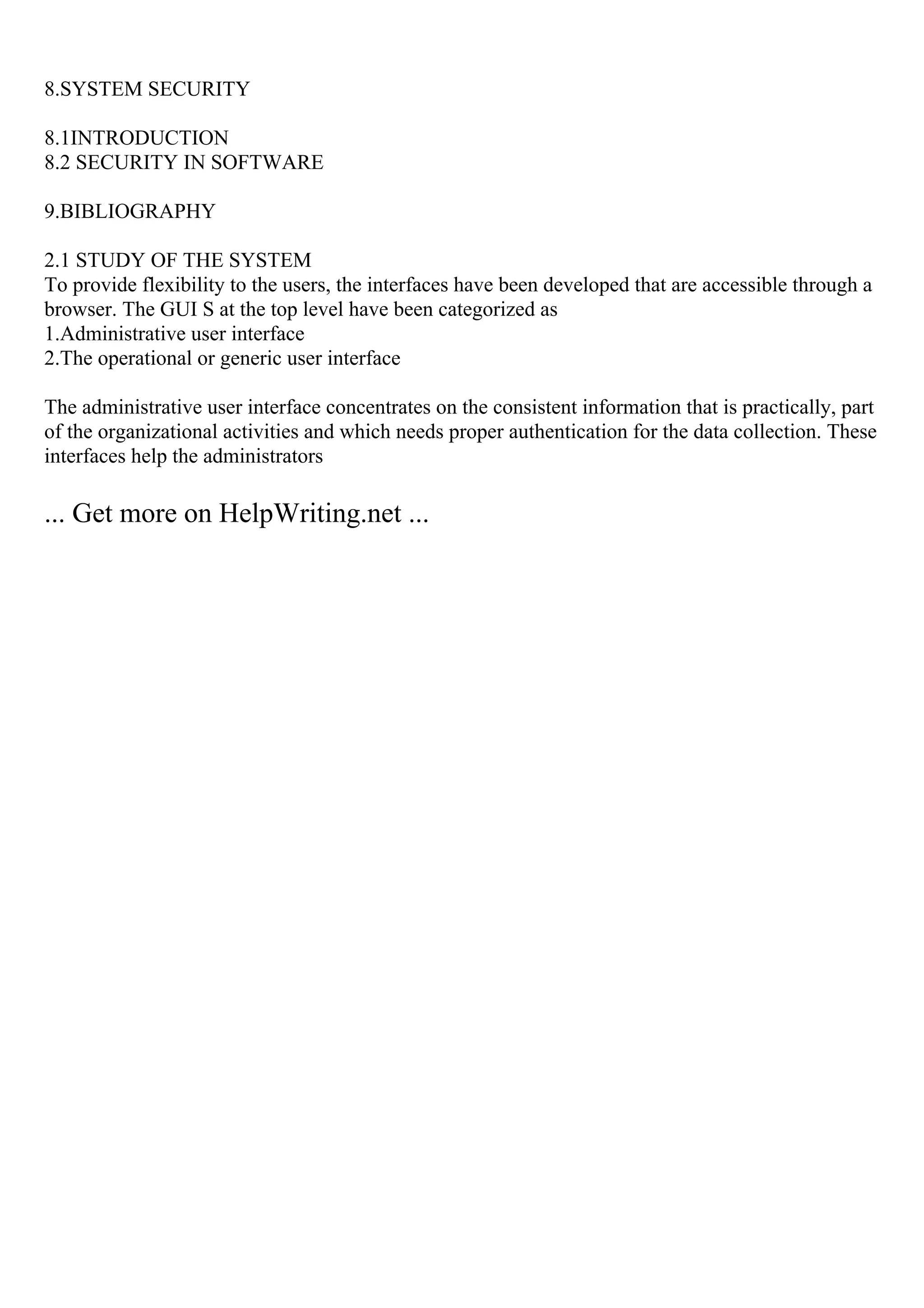 8.SYSTEM SECURITY
8.1INTRODUCTION
8.2 SECURITY IN SOFTWARE
9.BIBLIOGRAPHY
2.1 STUDY OF THE SYSTEM
To provide flexibility to the users, the interfaces have been developed that are accessible through a
browser. The GUI S at the top level have been categorized as
1.Administrative user interface
2.The operational or generic user interface
The administrative user interface concentrates on the consistent information that is practically, part
of the organizational activities and which needs proper authentication for the data collection. These
interfaces help the administrators
... Get more on HelpWriting.net ...
 