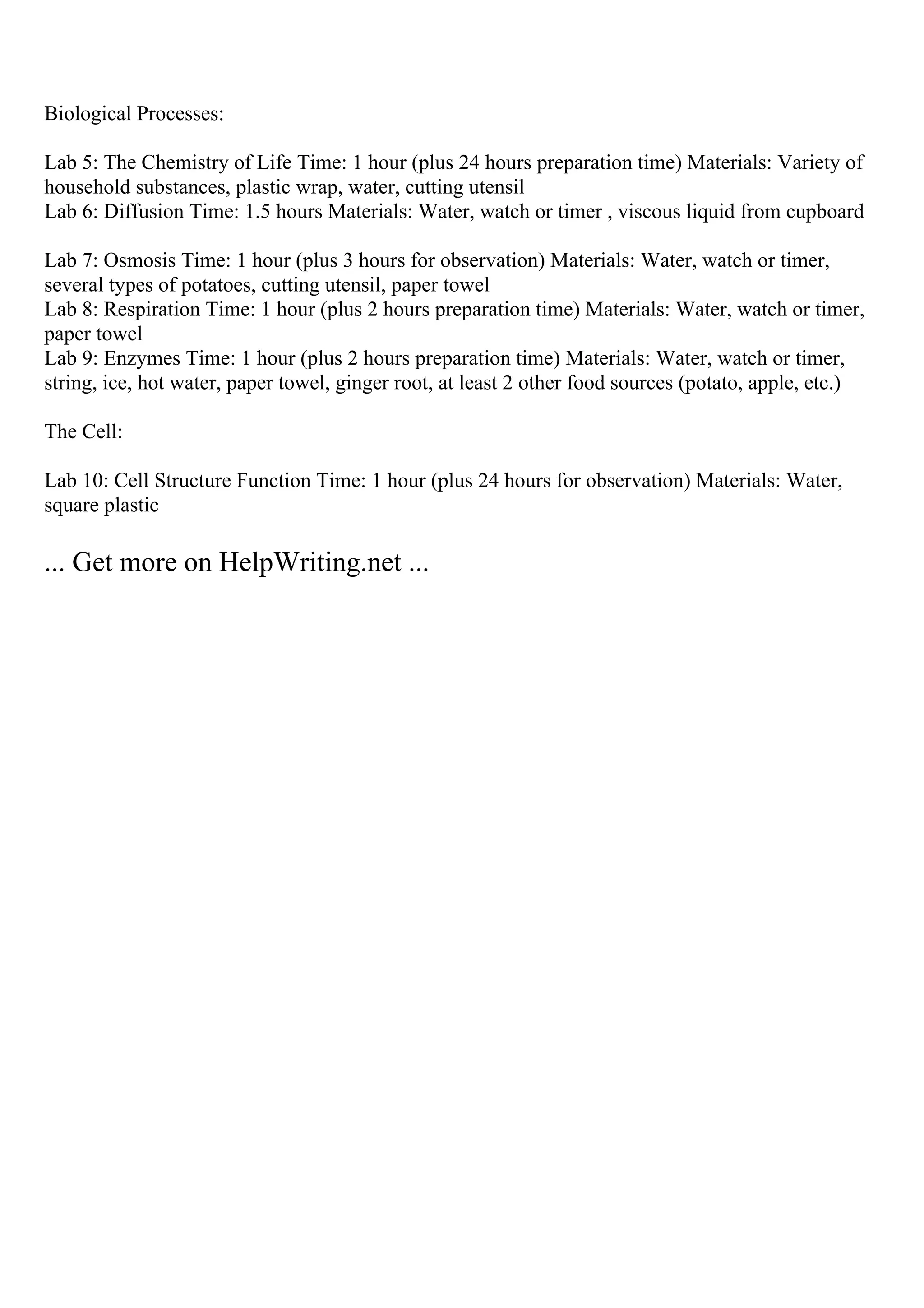 Biological Processes:
Lab 5: The Chemistry of Life Time: 1 hour (plus 24 hours preparation time) Materials: Variety of
household substances, plastic wrap, water, cutting utensil
Lab 6: Diffusion Time: 1.5 hours Materials: Water, watch or timer , viscous liquid from cupboard
Lab 7: Osmosis Time: 1 hour (plus 3 hours for observation) Materials: Water, watch or timer,
several types of potatoes, cutting utensil, paper towel
Lab 8: Respiration Time: 1 hour (plus 2 hours preparation time) Materials: Water, watch or timer,
paper towel
Lab 9: Enzymes Time: 1 hour (plus 2 hours preparation time) Materials: Water, watch or timer,
string, ice, hot water, paper towel, ginger root, at least 2 other food sources (potato, apple, etc.)
The Cell:
Lab 10: Cell Structure Function Time: 1 hour (plus 24 hours for observation) Materials: Water,
square plastic
... Get more on HelpWriting.net ...
 