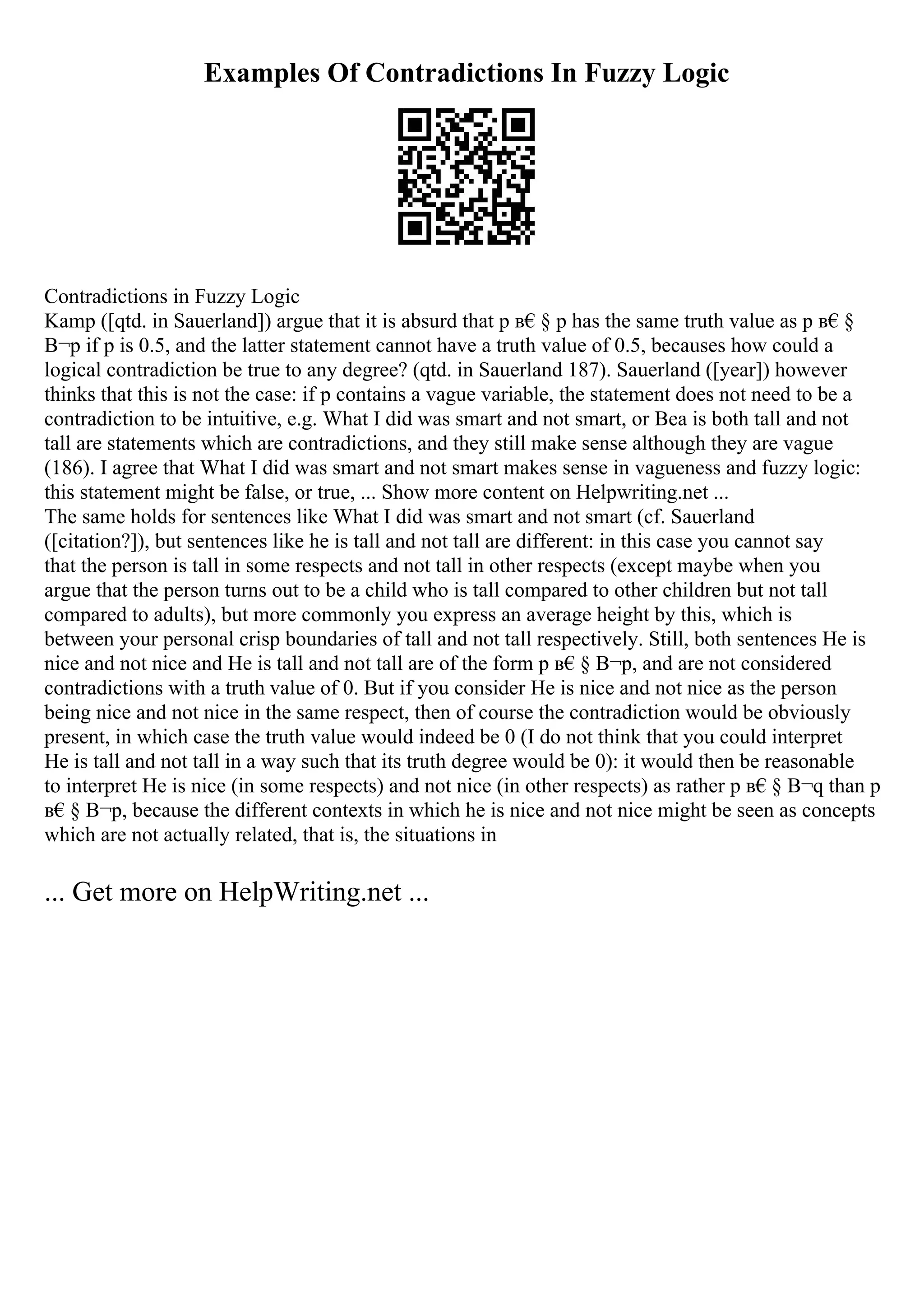 Examples Of Contradictions In Fuzzy Logic
Contradictions in Fuzzy Logic
Kamp ([qtd. in Sauerland]) argue that it is absurd that p в€§ p has the same truth value as p в€§
В¬p if p is 0.5, and the latter statement cannot have a truth value of 0.5, becauses how could a
logical contradiction be true to any degree? (qtd. in Sauerland 187). Sauerland ([year]) however
thinks that this is not the case: if p contains a vague variable, the statement does not need to be a
contradiction to be intuitive, e.g. What I did was smart and not smart, or Bea is both tall and not
tall are statements which are contradictions, and they still make sense although they are vague
(186). I agree that What I did was smart and not smart makes sense in vagueness and fuzzy logic:
this statement might be false, or true, ... Show more content on Helpwriting.net ...
The same holds for sentences like What I did was smart and not smart (cf. Sauerland
([citation?]), but sentences like he is tall and not tall are different: in this case you cannot say
that the person is tall in some respects and not tall in other respects (except maybe when you
argue that the person turns out to be a child who is tall compared to other children but not tall
compared to adults), but more commonly you express an average height by this, which is
between your personal crisp boundaries of tall and not tall respectively. Still, both sentences He is
nice and not nice and He is tall and not tall are of the form p в€§ В¬p, and are not considered
contradictions with a truth value of 0. But if you consider He is nice and not nice as the person
being nice and not nice in the same respect, then of course the contradiction would be obviously
present, in which case the truth value would indeed be 0 (I do not think that you could interpret
He is tall and not tall in a way such that its truth degree would be 0): it would then be reasonable
to interpret He is nice (in some respects) and not nice (in other respects) as rather p в€§ В¬q than p
в€§ В¬p, because the different contexts in which he is nice and not nice might be seen as concepts
which are not actually related, that is, the situations in
... Get more on HelpWriting.net ...
 