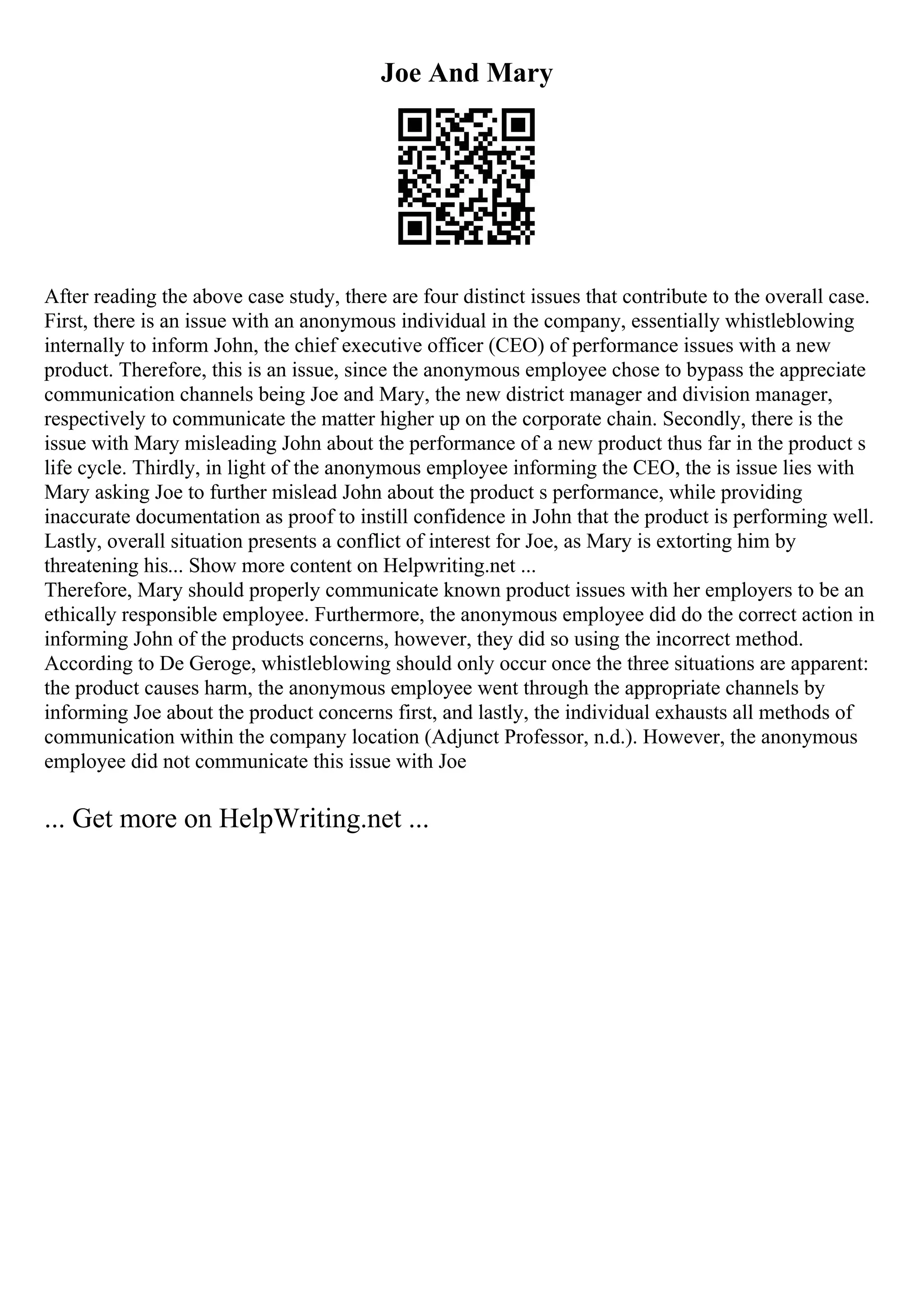 Joe And Mary
After reading the above case study, there are four distinct issues that contribute to the overall case.
First, there is an issue with an anonymous individual in the company, essentially whistleblowing
internally to inform John, the chief executive officer (CEO) of performance issues with a new
product. Therefore, this is an issue, since the anonymous employee chose to bypass the appreciate
communication channels being Joe and Mary, the new district manager and division manager,
respectively to communicate the matter higher up on the corporate chain. Secondly, there is the
issue with Mary misleading John about the performance of a new product thus far in the product s
life cycle. Thirdly, in light of the anonymous employee informing the CEO, the is issue lies with
Mary asking Joe to further mislead John about the product s performance, while providing
inaccurate documentation as proof to instill confidence in John that the product is performing well.
Lastly, overall situation presents a conflict of interest for Joe, as Mary is extorting him by
threatening his... Show more content on Helpwriting.net ...
Therefore, Mary should properly communicate known product issues with her employers to be an
ethically responsible employee. Furthermore, the anonymous employee did do the correct action in
informing John of the products concerns, however, they did so using the incorrect method.
According to De Geroge, whistleblowing should only occur once the three situations are apparent:
the product causes harm, the anonymous employee went through the appropriate channels by
informing Joe about the product concerns first, and lastly, the individual exhausts all methods of
communication within the company location (Adjunct Professor, n.d.). However, the anonymous
employee did not communicate this issue with Joe
... Get more on HelpWriting.net ...
 