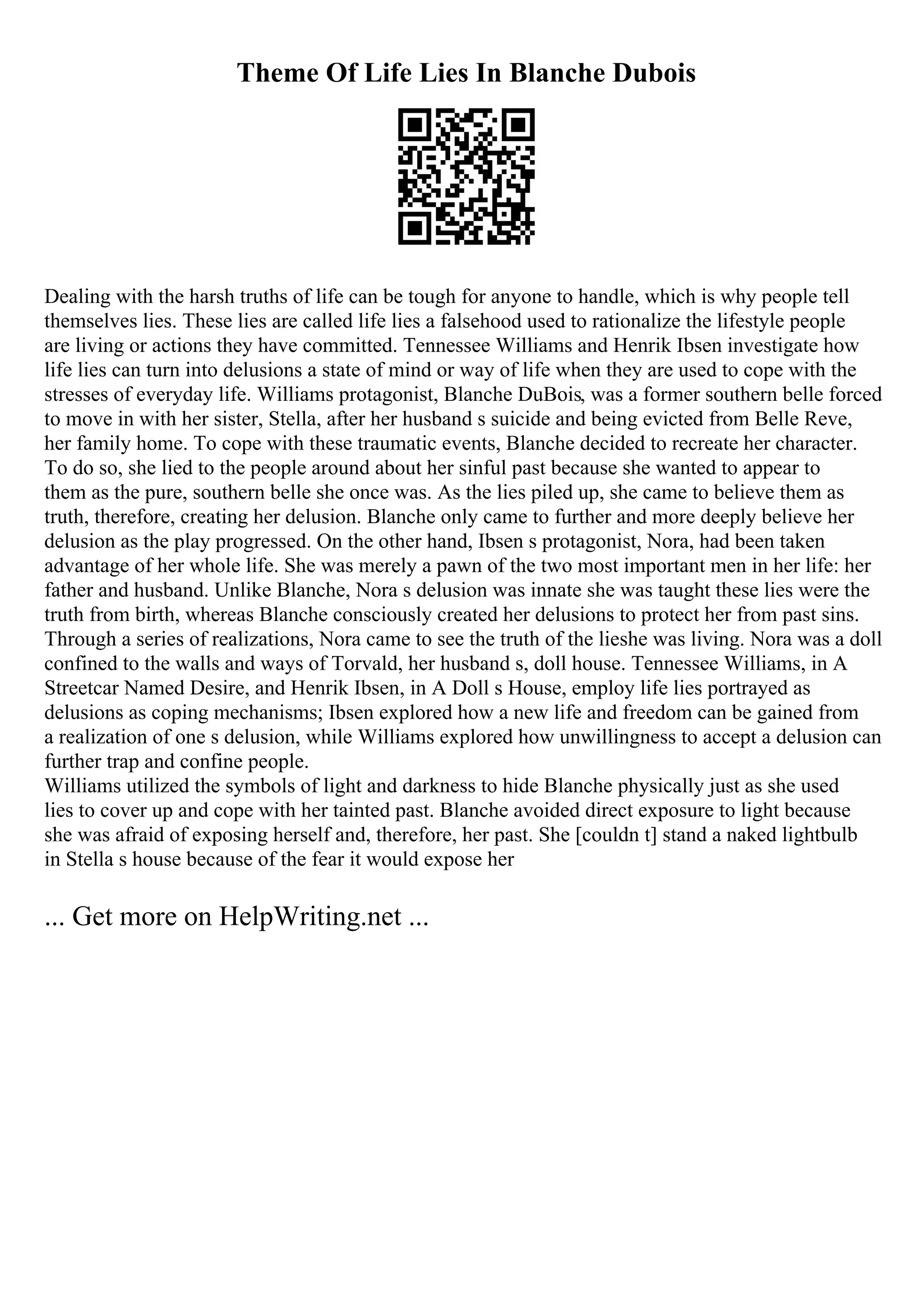 Theme Of Life Lies In Blanche Dubois
Dealing with the harsh truths of life can be tough for anyone to handle, which is why people tell
themselves lies. These lies are called life lies a falsehood used to rationalize the lifestyle people
are living or actions they have committed. Tennessee Williams and Henrik Ibsen investigate how
life lies can turn into delusions a state of mind or way of life when they are used to cope with the
stresses of everyday life. Williams protagonist, Blanche DuBois, was a former southern belle forced
to move in with her sister, Stella, after her husband s suicide and being evicted from Belle Reve,
her family home. To cope with these traumatic events, Blanche decided to recreate her character.
To do so, she lied to the people around about her sinful past because she wanted to appear to
them as the pure, southern belle she once was. As the lies piled up, she came to believe them as
truth, therefore, creating her delusion. Blanche only came to further and more deeply believe her
delusion as the play progressed. On the other hand, Ibsen s protagonist, Nora, had been taken
advantage of her whole life. She was merely a pawn of the two most important men in her life: her
father and husband. Unlike Blanche, Nora s delusion was innate she was taught these lies were the
truth from birth, whereas Blanche consciously created her delusions to protect her from past sins.
Through a series of realizations, Nora came to see the truth of the lieshe was living. Nora was a doll
confined to the walls and ways of Torvald, her husband s, doll house. Tennessee Williams, in A
Streetcar Named Desire, and Henrik Ibsen, in A Doll s House, employ life lies portrayed as
delusions as coping mechanisms; Ibsen explored how a new life and freedom can be gained from
a realization of one s delusion, while Williams explored how unwillingness to accept a delusion can
further trap and confine people.
Williams utilized the symbols of light and darkness to hide Blanche physically just as she used
lies to cover up and cope with her tainted past. Blanche avoided direct exposure to light because
she was afraid of exposing herself and, therefore, her past. She [couldn t] stand a naked lightbulb
in Stella s house because of the fear it would expose her
... Get more on HelpWriting.net ...
 