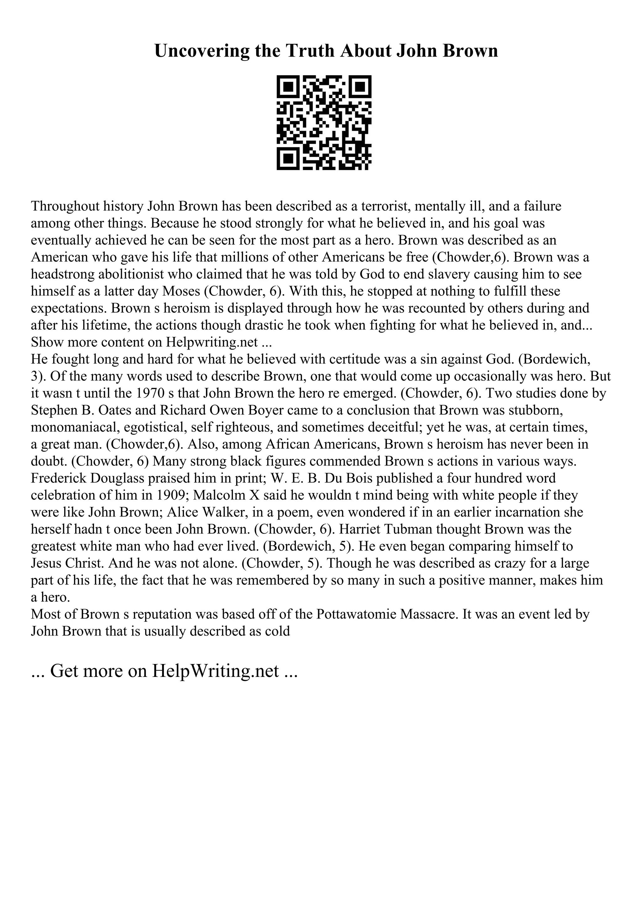 Uncovering the Truth About John Brown
Throughout history John Brown has been described as a terrorist, mentally ill, and a failure
among other things. Because he stood strongly for what he believed in, and his goal was
eventually achieved he can be seen for the most part as a hero. Brown was described as an
American who gave his life that millions of other Americans be free (Chowder,6). Brown was a
headstrong abolitionist who claimed that he was told by God to end slavery causing him to see
himself as a latter day Moses (Chowder, 6). With this, he stopped at nothing to fulfill these
expectations. Brown s heroism is displayed through how he was recounted by others during and
after his lifetime, the actions though drastic he took when fighting for what he believed in, and...
Show more content on Helpwriting.net ...
He fought long and hard for what he believed with certitude was a sin against God. (Bordewich,
3). Of the many words used to describe Brown, one that would come up occasionally was hero. But
it wasn t until the 1970 s that John Brown the hero re emerged. (Chowder, 6). Two studies done by
Stephen B. Oates and Richard Owen Boyer came to a conclusion that Brown was stubborn,
monomaniacal, egotistical, self righteous, and sometimes deceitful; yet he was, at certain times,
a great man. (Chowder,6). Also, among African Americans, Brown s heroism has never been in
doubt. (Chowder, 6) Many strong black figures commended Brown s actions in various ways.
Frederick Douglass praised him in print; W. E. B. Du Bois published a four hundred word
celebration of him in 1909; Malcolm X said he wouldn t mind being with white people if they
were like John Brown; Alice Walker, in a poem, even wondered if in an earlier incarnation she
herself hadn t once been John Brown. (Chowder, 6). Harriet Tubman thought Brown was the
greatest white man who had ever lived. (Bordewich, 5). He even began comparing himself to
Jesus Christ. And he was not alone. (Chowder, 5). Though he was described as crazy for a large
part of his life, the fact that he was remembered by so many in such a positive manner, makes him
a hero.
Most of Brown s reputation was based off of the Pottawatomie Massacre. It was an event led by
John Brown that is usually described as cold
... Get more on HelpWriting.net ...
 