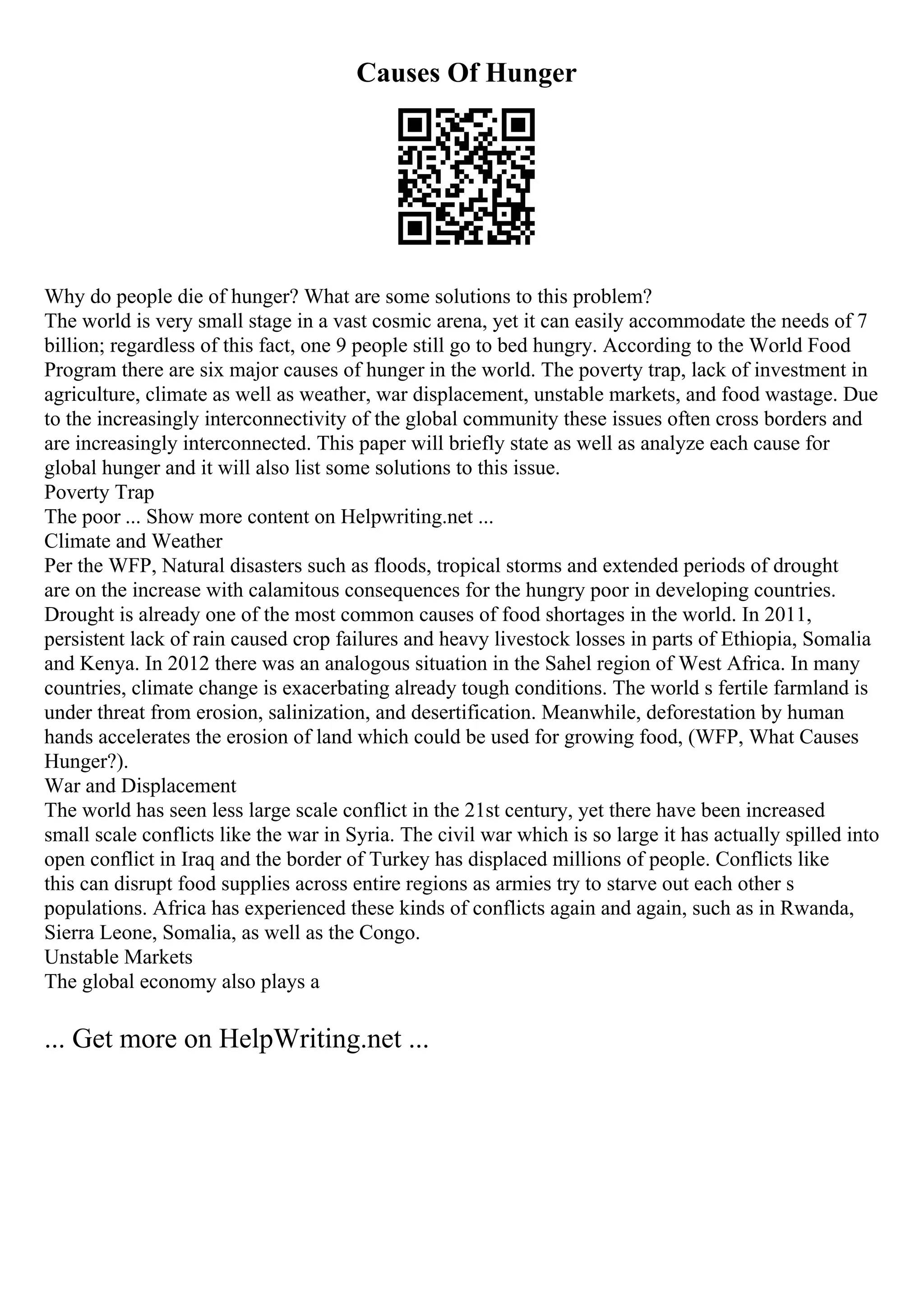 Causes Of Hunger
Why do people die of hunger? What are some solutions to this problem?
The world is very small stage in a vast cosmic arena, yet it can easily accommodate the needs of 7
billion; regardless of this fact, one 9 people still go to bed hungry. According to the World Food
Program there are six major causes of hunger in the world. The poverty trap, lack of investment in
agriculture, climate as well as weather, war displacement, unstable markets, and food wastage. Due
to the increasingly interconnectivity of the global community these issues often cross borders and
are increasingly interconnected. This paper will briefly state as well as analyze each cause for
global hunger and it will also list some solutions to this issue.
Poverty Trap
The poor ... Show more content on Helpwriting.net ...
Climate and Weather
Per the WFP, Natural disasters such as floods, tropical storms and extended periods of drought
are on the increase with calamitous consequences for the hungry poor in developing countries.
Drought is already one of the most common causes of food shortages in the world. In 2011,
persistent lack of rain caused crop failures and heavy livestock losses in parts of Ethiopia, Somalia
and Kenya. In 2012 there was an analogous situation in the Sahel region of West Africa. In many
countries, climate change is exacerbating already tough conditions. The world s fertile farmland is
under threat from erosion, salinization, and desertification. Meanwhile, deforestation by human
hands accelerates the erosion of land which could be used for growing food, (WFP, What Causes
Hunger?).
War and Displacement
The world has seen less large scale conflict in the 21st century, yet there have been increased
small scale conflicts like the war in Syria. The civil war which is so large it has actually spilled into
open conflict in Iraq and the border of Turkey has displaced millions of people. Conflicts like
this can disrupt food supplies across entire regions as armies try to starve out each other s
populations. Africa has experienced these kinds of conflicts again and again, such as in Rwanda,
Sierra Leone, Somalia, as well as the Congo.
Unstable Markets
The global economy also plays a
... Get more on HelpWriting.net ...
 