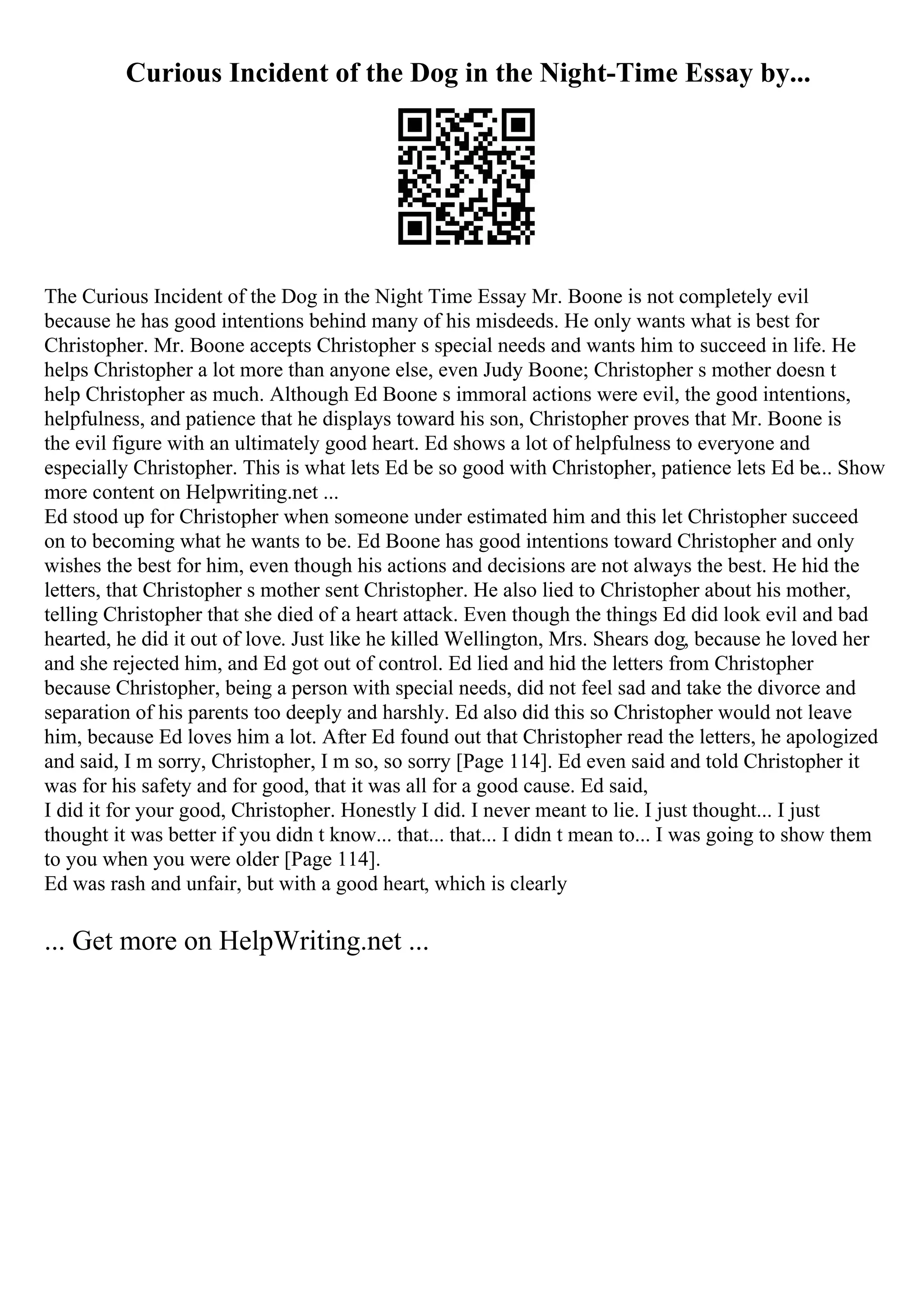 Curious Incident of the Dog in the Night-Time Essay by...
The Curious Incident of the Dog in the Night Time Essay Mr. Boone is not completely evil
because he has good intentions behind many of his misdeeds. He only wants what is best for
Christopher. Mr. Boone accepts Christopher s special needs and wants him to succeed in life. He
helps Christopher a lot more than anyone else, even Judy Boone; Christopher s mother doesn t
help Christopher as much. Although Ed Boone s immoral actions were evil, the good intentions,
helpfulness, and patience that he displays toward his son, Christopher proves that Mr. Boone is
the evil figure with an ultimately good heart. Ed shows a lot of helpfulness to everyone and
especially Christopher. This is what lets Ed be so good with Christopher, patience lets Ed be... Show
more content on Helpwriting.net ...
Ed stood up for Christopher when someone under estimated him and this let Christopher succeed
on to becoming what he wants to be. Ed Boone has good intentions toward Christopher and only
wishes the best for him, even though his actions and decisions are not always the best. He hid the
letters, that Christopher s mother sent Christopher. He also lied to Christopher about his mother,
telling Christopher that she died of a heart attack. Even though the things Ed did look evil and bad
hearted, he did it out of love. Just like he killed Wellington, Mrs. Shears dog, because he loved her
and she rejected him, and Ed got out of control. Ed lied and hid the letters from Christopher
because Christopher, being a person with special needs, did not feel sad and take the divorce and
separation of his parents too deeply and harshly. Ed also did this so Christopher would not leave
him, because Ed loves him a lot. After Ed found out that Christopher read the letters, he apologized
and said, I m sorry, Christopher, I m so, so sorry [Page 114]. Ed even said and told Christopher it
was for his safety and for good, that it was all for a good cause. Ed said,
I did it for your good, Christopher. Honestly I did. I never meant to lie. I just thought... I just
thought it was better if you didn t know... that... that... I didn t mean to... I was going to show them
to you when you were older [Page 114].
Ed was rash and unfair, but with a good heart, which is clearly
... Get more on HelpWriting.net ...
 
