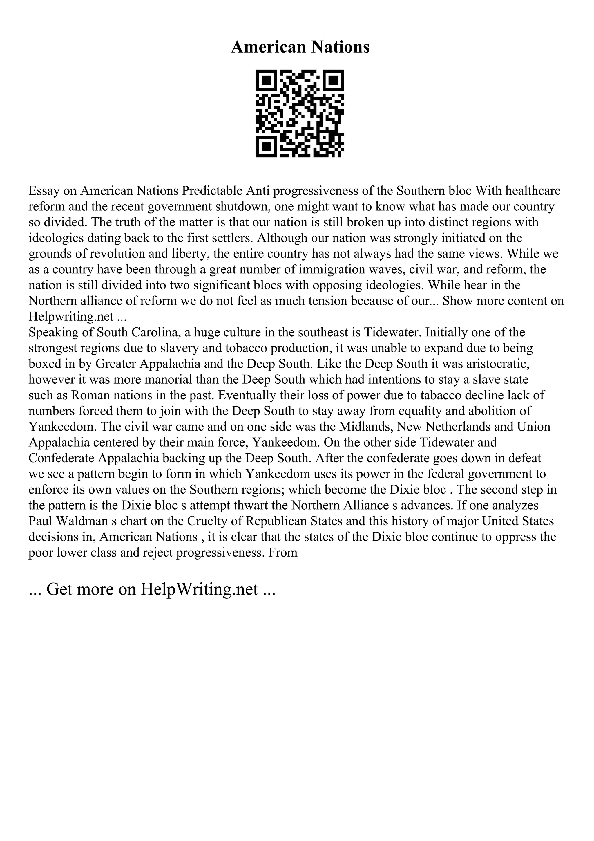 American Nations
Essay on American Nations Predictable Anti progressiveness of the Southern bloc With healthcare
reform and the recent government shutdown, one might want to know what has made our country
so divided. The truth of the matter is that our nation is still broken up into distinct regions with
ideologies dating back to the first settlers. Although our nation was strongly initiated on the
grounds of revolution and liberty, the entire country has not always had the same views. While we
as a country have been through a great number of immigration waves, civil war, and reform, the
nation is still divided into two significant blocs with opposing ideologies. While hear in the
Northern alliance of reform we do not feel as much tension because of our... Show more content on
Helpwriting.net ...
Speaking of South Carolina, a huge culture in the southeast is Tidewater. Initially one of the
strongest regions due to slavery and tobacco production, it was unable to expand due to being
boxed in by Greater Appalachia and the Deep South. Like the Deep South it was aristocratic,
however it was more manorial than the Deep South which had intentions to stay a slave state
such as Roman nations in the past. Eventually their loss of power due to tabacco decline lack of
numbers forced them to join with the Deep South to stay away from equality and abolition of
Yankeedom. The civil war came and on one side was the Midlands, New Netherlands and Union
Appalachia centered by their main force, Yankeedom. On the other side Tidewater and
Confederate Appalachia backing up the Deep South. After the confederate goes down in defeat
we see a pattern begin to form in which Yankeedom uses its power in the federal government to
enforce its own values on the Southern regions; which become the Dixie bloc . The second step in
the pattern is the Dixie bloc s attempt thwart the Northern Alliance s advances. If one analyzes
Paul Waldman s chart on the Cruelty of Republican States and this history of major United States
decisions in, American Nations , it is clear that the states of the Dixie bloc continue to oppress the
poor lower class and reject progressiveness. From
... Get more on HelpWriting.net ...
 
