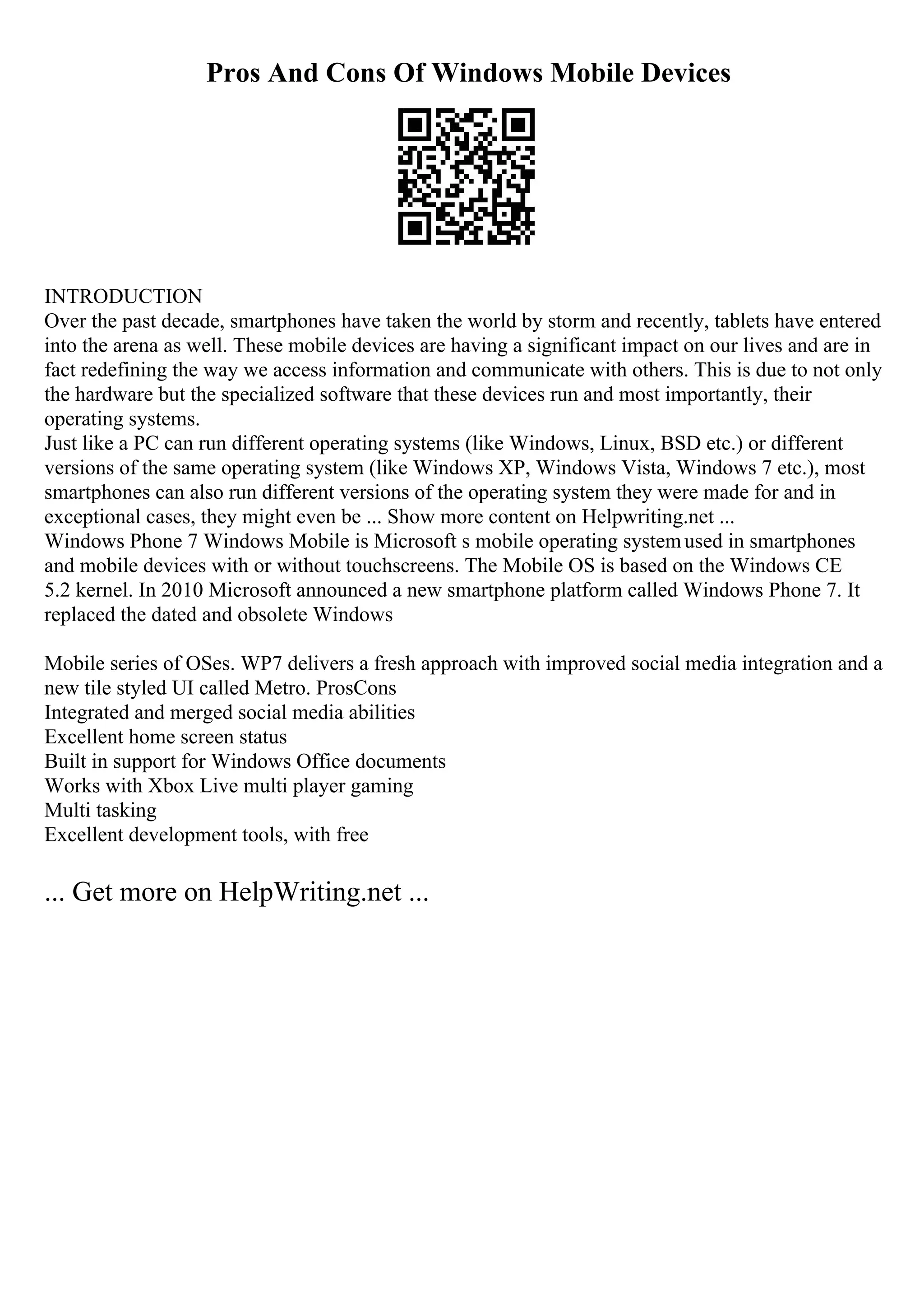 Pros And Cons Of Windows Mobile Devices
INTRODUCTION
Over the past decade, smartphones have taken the world by storm and recently, tablets have entered
into the arena as well. These mobile devices are having a significant impact on our lives and are in
fact redefining the way we access information and communicate with others. This is due to not only
the hardware but the specialized software that these devices run and most importantly, their
operating systems.
Just like a PC can run different operating systems (like Windows, Linux, BSD etc.) or different
versions of the same operating system (like Windows XP, Windows Vista, Windows 7 etc.), most
smartphones can also run different versions of the operating system they were made for and in
exceptional cases, they might even be ... Show more content on Helpwriting.net ...
Windows Phone 7 Windows Mobile is Microsoft s mobile operating systemused in smartphones
and mobile devices with or without touchscreens. The Mobile OS is based on the Windows CE
5.2 kernel. In 2010 Microsoft announced a new smartphone platform called Windows Phone 7. It
replaced the dated and obsolete Windows
Mobile series of OSes. WP7 delivers a fresh approach with improved social media integration and a
new tile styled UI called Metro. ProsCons
Integrated and merged social media abilities
Excellent home screen status
Built in support for Windows Office documents
Works with Xbox Live multi player gaming
Multi tasking
Excellent development tools, with free
... Get more on HelpWriting.net ...
 