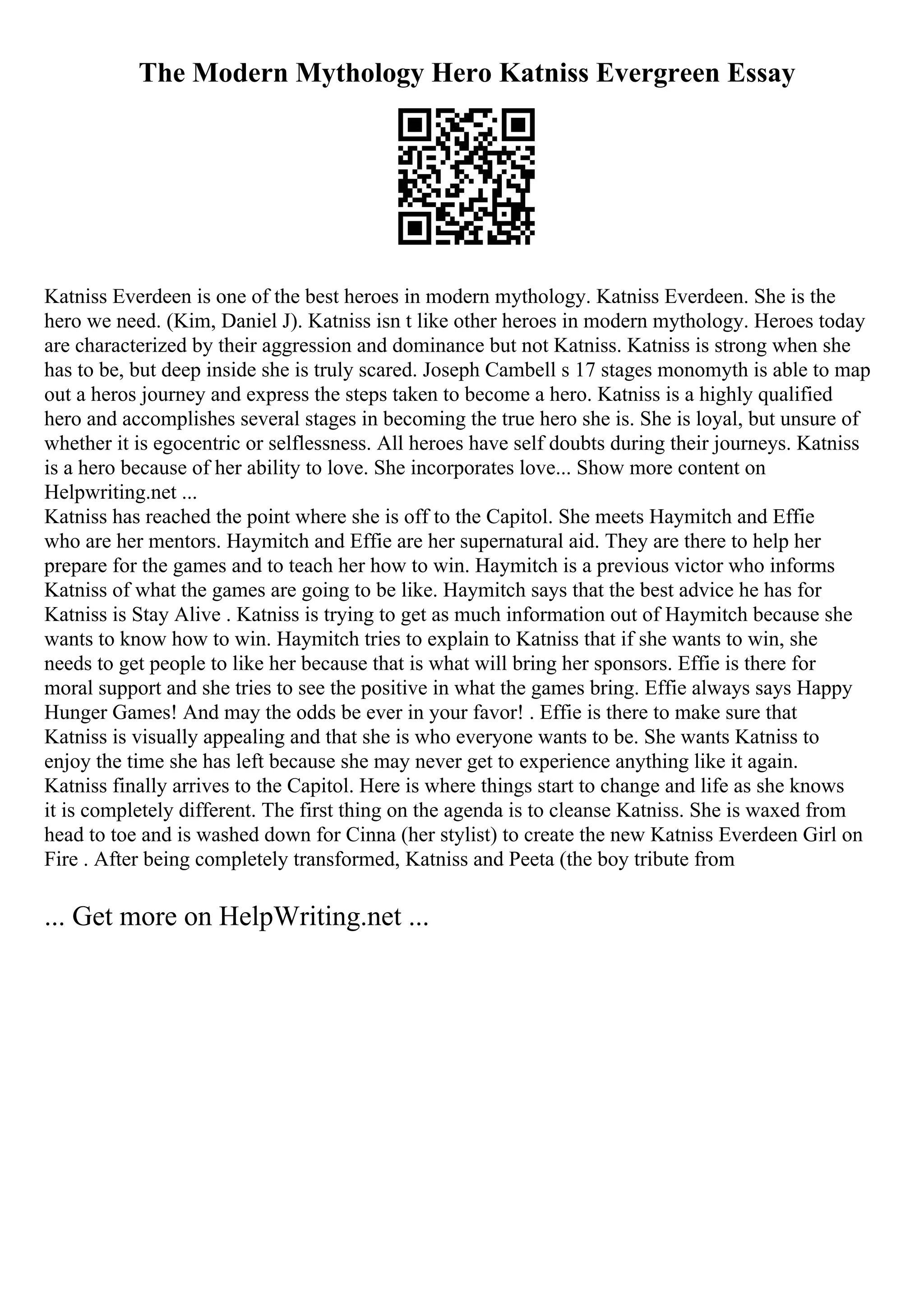 The Modern Mythology Hero Katniss Evergreen Essay
Katniss Everdeen is one of the best heroes in modern mythology. Katniss Everdeen. She is the
hero we need. (Kim, Daniel J). Katniss isn t like other heroes in modern mythology. Heroes today
are characterized by their aggression and dominance but not Katniss. Katniss is strong when she
has to be, but deep inside she is truly scared. Joseph Cambell s 17 stages monomyth is able to map
out a heros journey and express the steps taken to become a hero. Katniss is a highly qualified
hero and accomplishes several stages in becoming the true hero she is. She is loyal, but unsure of
whether it is egocentric or selflessness. All heroes have self doubts during their journeys. Katniss
is a hero because of her ability to love. She incorporates love... Show more content on
Helpwriting.net ...
Katniss has reached the point where she is off to the Capitol. She meets Haymitch and Effie
who are her mentors. Haymitch and Effie are her supernatural aid. They are there to help her
prepare for the games and to teach her how to win. Haymitch is a previous victor who informs
Katniss of what the games are going to be like. Haymitch says that the best advice he has for
Katniss is Stay Alive . Katniss is trying to get as much information out of Haymitch because she
wants to know how to win. Haymitch tries to explain to Katniss that if she wants to win, she
needs to get people to like her because that is what will bring her sponsors. Effie is there for
moral support and she tries to see the positive in what the games bring. Effie always says Happy
Hunger Games! And may the odds be ever in your favor! . Effie is there to make sure that
Katniss is visually appealing and that she is who everyone wants to be. She wants Katniss to
enjoy the time she has left because she may never get to experience anything like it again.
Katniss finally arrives to the Capitol. Here is where things start to change and life as she knows
it is completely different. The first thing on the agenda is to cleanse Katniss. She is waxed from
head to toe and is washed down for Cinna (her stylist) to create the new Katniss Everdeen Girl on
Fire . After being completely transformed, Katniss and Peeta (the boy tribute from
... Get more on HelpWriting.net ...
 