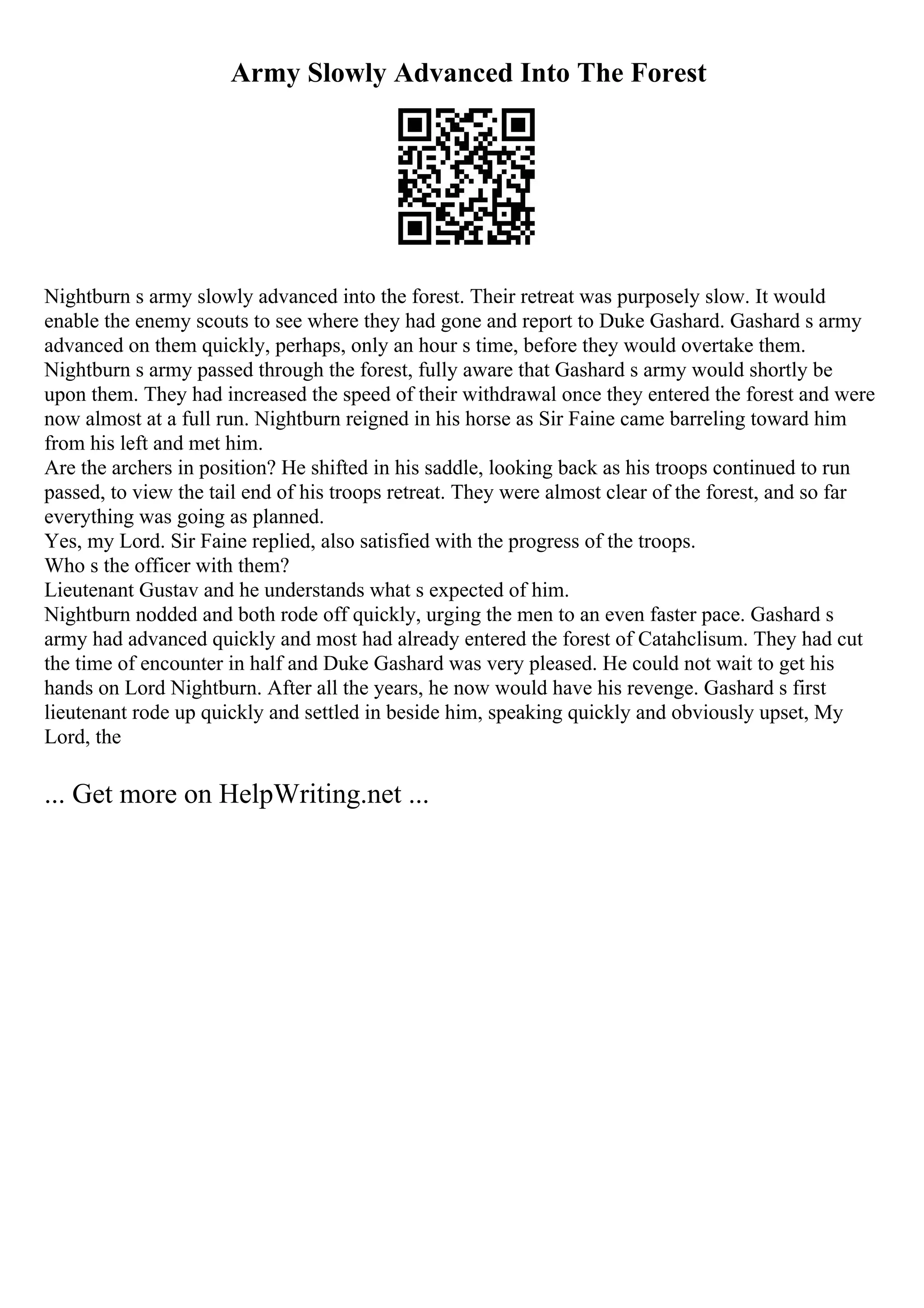 Army Slowly Advanced Into The Forest
Nightburn s army slowly advanced into the forest. Their retreat was purposely slow. It would
enable the enemy scouts to see where they had gone and report to Duke Gashard. Gashard s army
advanced on them quickly, perhaps, only an hour s time, before they would overtake them.
Nightburn s army passed through the forest, fully aware that Gashard s army would shortly be
upon them. They had increased the speed of their withdrawal once they entered the forest and were
now almost at a full run. Nightburn reigned in his horse as Sir Faine came barreling toward him
from his left and met him.
Are the archers in position? He shifted in his saddle, looking back as his troops continued to run
passed, to view the tail end of his troops retreat. They were almost clear of the forest, and so far
everything was going as planned.
Yes, my Lord. Sir Faine replied, also satisfied with the progress of the troops.
Who s the officer with them?
Lieutenant Gustav and he understands what s expected of him.
Nightburn nodded and both rode off quickly, urging the men to an even faster pace. Gashard s
army had advanced quickly and most had already entered the forest of Catahclisum. They had cut
the time of encounter in half and Duke Gashard was very pleased. He could not wait to get his
hands on Lord Nightburn. After all the years, he now would have his revenge. Gashard s first
lieutenant rode up quickly and settled in beside him, speaking quickly and obviously upset, My
Lord, the
... Get more on HelpWriting.net ...
 
