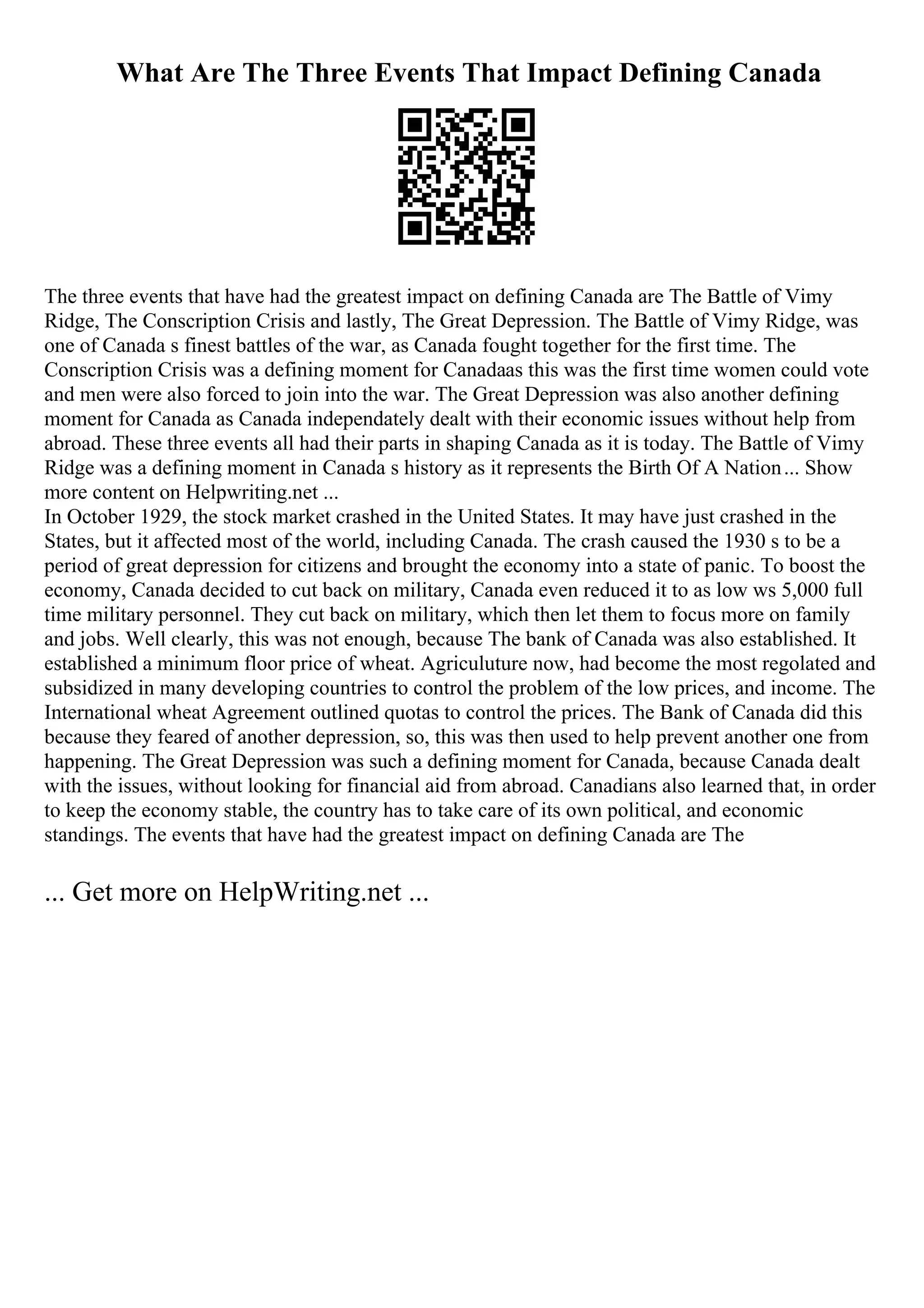 What Are The Three Events That Impact Defining Canada
The three events that have had the greatest impact on defining Canada are The Battle of Vimy
Ridge, The Conscription Crisis and lastly, The Great Depression. The Battle of Vimy Ridge, was
one of Canada s finest battles of the war, as Canada fought together for the first time. The
Conscription Crisis was a defining moment for Canadaas this was the first time women could vote
and men were also forced to join into the war. The Great Depression was also another defining
moment for Canada as Canada independately dealt with their economic issues without help from
abroad. These three events all had their parts in shaping Canada as it is today. The Battle of Vimy
Ridge was a defining moment in Canada s history as it represents the Birth Of A Nation... Show
more content on Helpwriting.net ...
In October 1929, the stock market crashed in the United States. It may have just crashed in the
States, but it affected most of the world, including Canada. The crash caused the 1930 s to be a
period of great depression for citizens and brought the economy into a state of panic. To boost the
economy, Canada decided to cut back on military, Canada even reduced it to as low ws 5,000 full
time military personnel. They cut back on military, which then let them to focus more on family
and jobs. Well clearly, this was not enough, because The bank of Canada was also established. It
established a minimum floor price of wheat. Agriculuture now, had become the most regolated and
subsidized in many developing countries to control the problem of the low prices, and income. The
International wheat Agreement outlined quotas to control the prices. The Bank of Canada did this
because they feared of another depression, so, this was then used to help prevent another one from
happening. The Great Depression was such a defining moment for Canada, because Canada dealt
with the issues, without looking for financial aid from abroad. Canadians also learned that, in order
to keep the economy stable, the country has to take care of its own political, and economic
standings. The events that have had the greatest impact on defining Canada are The
... Get more on HelpWriting.net ...
 
