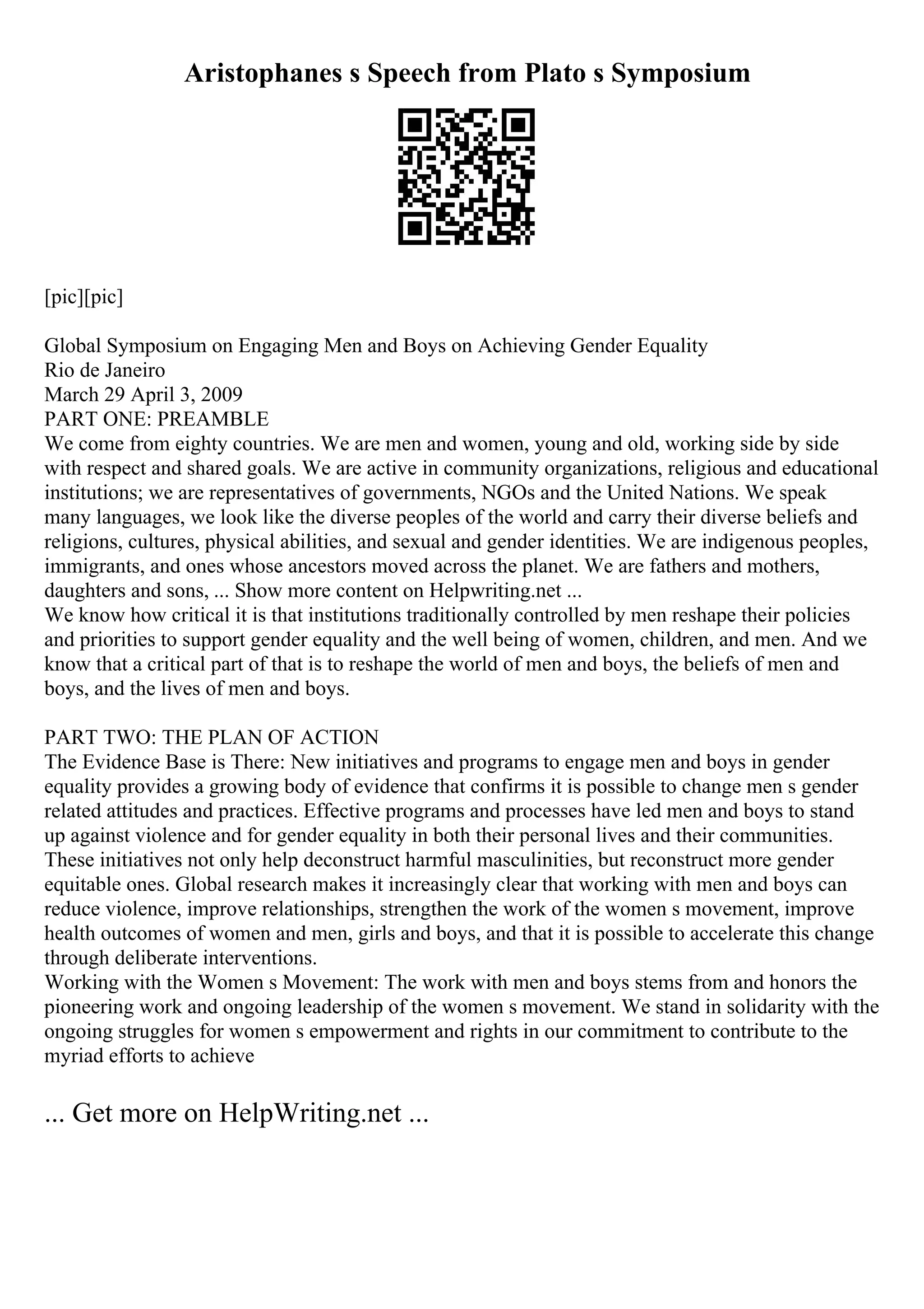 Aristophanes s Speech from Plato s Symposium
[pic][pic]
Global Symposium on Engaging Men and Boys on Achieving Gender Equality
Rio de Janeiro
March 29 April 3, 2009
PART ONE: PREAMBLE
We come from eighty countries. We are men and women, young and old, working side by side
with respect and shared goals. We are active in community organizations, religious and educational
institutions; we are representatives of governments, NGOs and the United Nations. We speak
many languages, we look like the diverse peoples of the world and carry their diverse beliefs and
religions, cultures, physical abilities, and sexual and gender identities. We are indigenous peoples,
immigrants, and ones whose ancestors moved across the planet. We are fathers and mothers,
daughters and sons, ... Show more content on Helpwriting.net ...
We know how critical it is that institutions traditionally controlled by men reshape their policies
and priorities to support gender equality and the well being of women, children, and men. And we
know that a critical part of that is to reshape the world of men and boys, the beliefs of men and
boys, and the lives of men and boys.
PART TWO: THE PLAN OF ACTION
The Evidence Base is There: New initiatives and programs to engage men and boys in gender
equality provides a growing body of evidence that confirms it is possible to change men s gender
related attitudes and practices. Effective programs and processes have led men and boys to stand
up against violence and for gender equality in both their personal lives and their communities.
These initiatives not only help deconstruct harmful masculinities, but reconstruct more gender
equitable ones. Global research makes it increasingly clear that working with men and boys can
reduce violence, improve relationships, strengthen the work of the women s movement, improve
health outcomes of women and men, girls and boys, and that it is possible to accelerate this change
through deliberate interventions.
Working with the Women s Movement: The work with men and boys stems from and honors the
pioneering work and ongoing leadership of the women s movement. We stand in solidarity with the
ongoing struggles for women s empowerment and rights in our commitment to contribute to the
myriad efforts to achieve
... Get more on HelpWriting.net ...
 