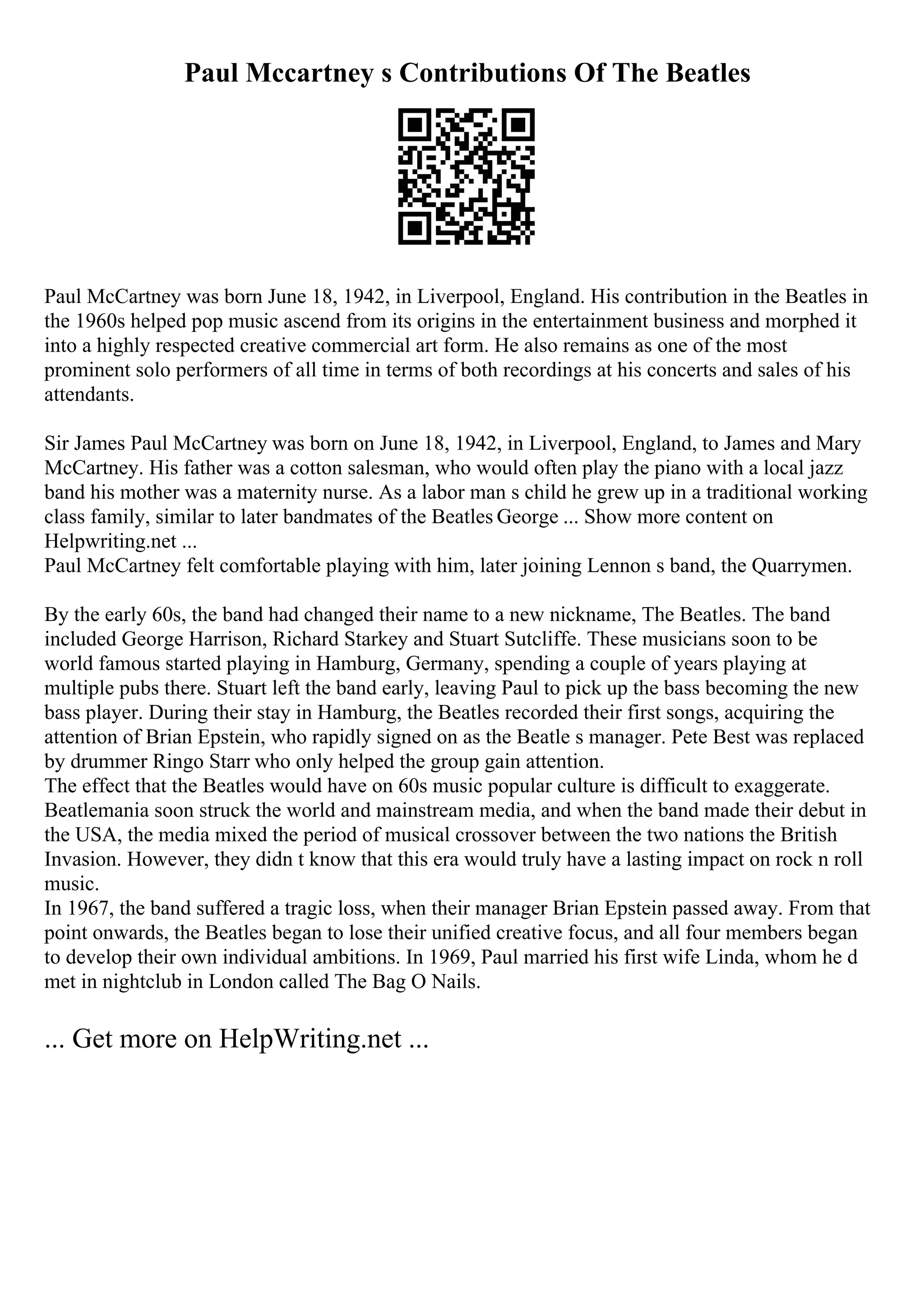 Paul Mccartney s Contributions Of The Beatles
Paul McCartney was born June 18, 1942, in Liverpool, England. His contribution in the Beatles in
the 1960s helped pop music ascend from its origins in the entertainment business and morphed it
into a highly respected creative commercial art form. He also remains as one of the most
prominent solo performers of all time in terms of both recordings at his concerts and sales of his
attendants.
Sir James Paul McCartney was born on June 18, 1942, in Liverpool, England, to James and Mary
McCartney. His father was a cotton salesman, who would often play the piano with a local jazz
band his mother was a maternity nurse. As a labor man s child he grew up in a traditional working
class family, similar to later bandmates of the Beatles George ... Show more content on
Helpwriting.net ...
Paul McCartney felt comfortable playing with him, later joining Lennon s band, the Quarrymen.
By the early 60s, the band had changed their name to a new nickname, The Beatles. The band
included George Harrison, Richard Starkey and Stuart Sutcliffe. These musicians soon to be
world famous started playing in Hamburg, Germany, spending a couple of years playing at
multiple pubs there. Stuart left the band early, leaving Paul to pick up the bass becoming the new
bass player. During their stay in Hamburg, the Beatles recorded their first songs, acquiring the
attention of Brian Epstein, who rapidly signed on as the Beatle s manager. Pete Best was replaced
by drummer Ringo Starr who only helped the group gain attention.
The effect that the Beatles would have on 60s music popular culture is difficult to exaggerate.
Beatlemania soon struck the world and mainstream media, and when the band made their debut in
the USA, the media mixed the period of musical crossover between the two nations the British
Invasion. However, they didn t know that this era would truly have a lasting impact on rock n roll
music.
In 1967, the band suffered a tragic loss, when their manager Brian Epstein passed away. From that
point onwards, the Beatles began to lose their unified creative focus, and all four members began
to develop their own individual ambitions. In 1969, Paul married his first wife Linda, whom he d
met in nightclub in London called The Bag O Nails.
... Get more on HelpWriting.net ...
 