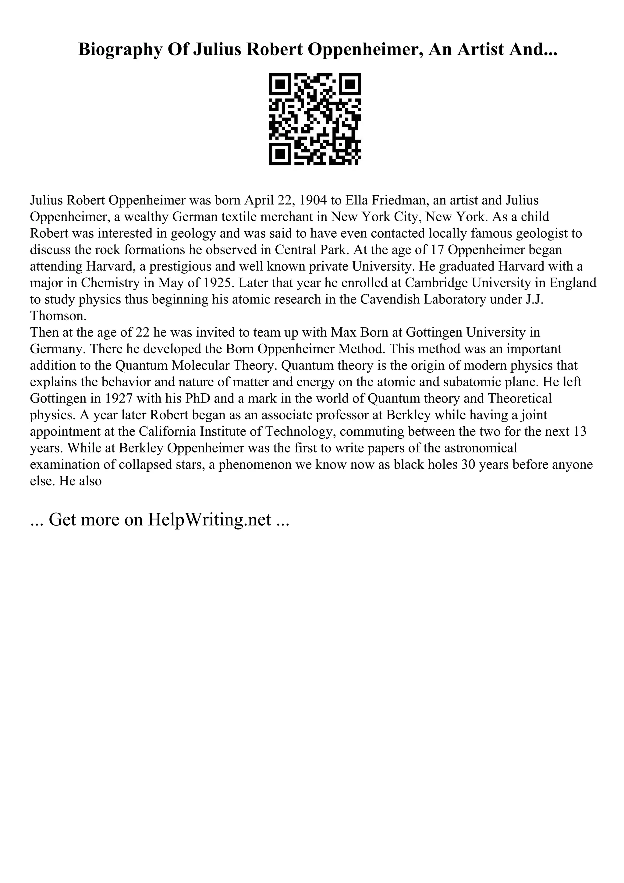 Biography Of Julius Robert Oppenheimer, An Artist And...
Julius Robert Oppenheimer was born April 22, 1904 to Ella Friedman, an artist and Julius
Oppenheimer, a wealthy German textile merchant in New York City, New York. As a child
Robert was interested in geology and was said to have even contacted locally famous geologist to
discuss the rock formations he observed in Central Park. At the age of 17 Oppenheimer began
attending Harvard, a prestigious and well known private University. He graduated Harvard with a
major in Chemistry in May of 1925. Later that year he enrolled at Cambridge University in England
to study physics thus beginning his atomic research in the Cavendish Laboratory under J.J.
Thomson.
Then at the age of 22 he was invited to team up with Max Born at Gottingen University in
Germany. There he developed the Born Oppenheimer Method. This method was an important
addition to the Quantum Molecular Theory. Quantum theory is the origin of modern physics that
explains the behavior and nature of matter and energy on the atomic and subatomic plane. He left
Gottingen in 1927 with his PhD and a mark in the world of Quantum theory and Theoretical
physics. A year later Robert began as an associate professor at Berkley while having a joint
appointment at the California Institute of Technology, commuting between the two for the next 13
years. While at Berkley Oppenheimer was the first to write papers of the astronomical
examination of collapsed stars, a phenomenon we know now as black holes 30 years before anyone
else. He also
... Get more on HelpWriting.net ...
 