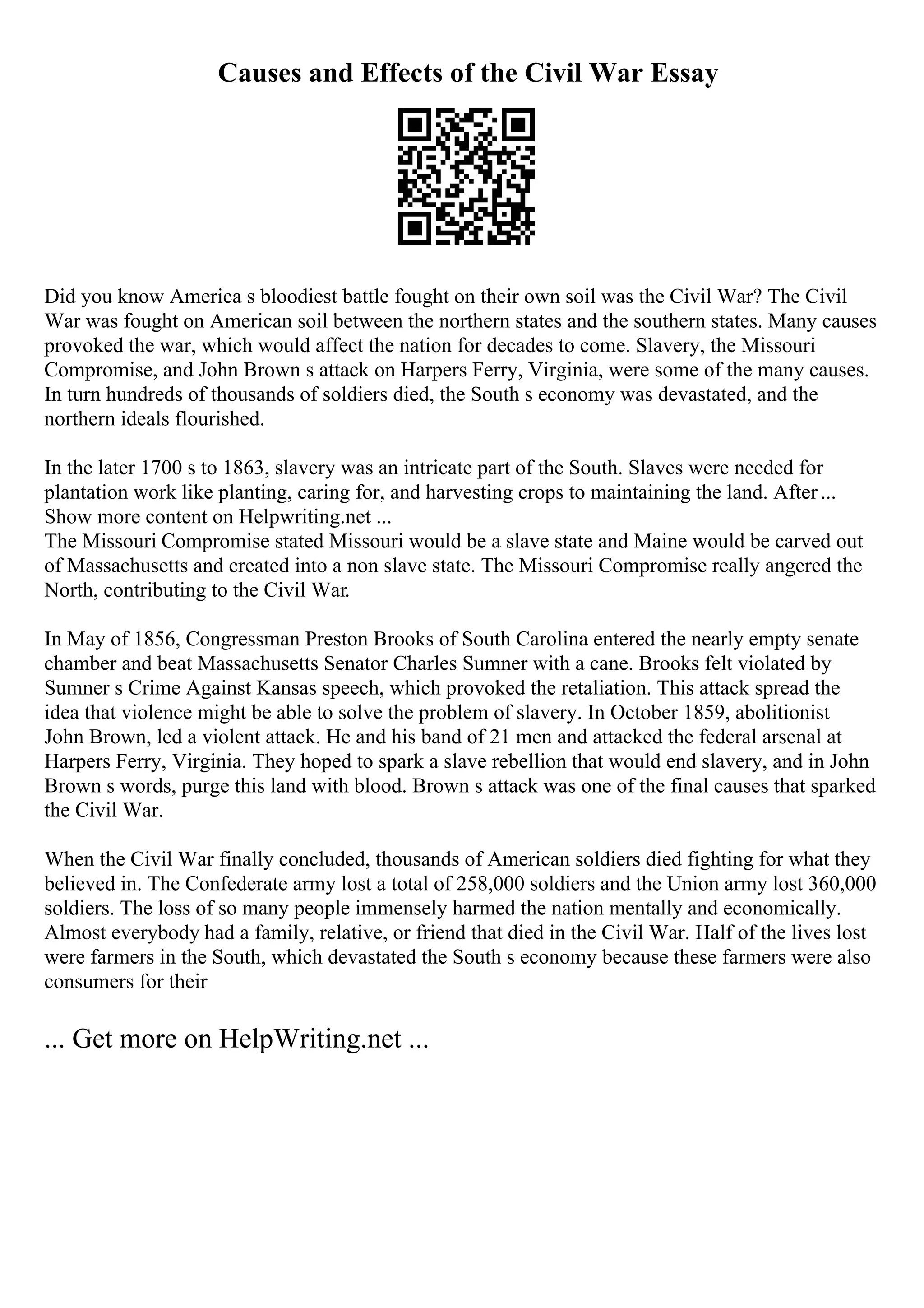 Causes and Effects of the Civil War Essay
Did you know America s bloodiest battle fought on their own soil was the Civil War? The Civil
War was fought on American soil between the northern states and the southern states. Many causes
provoked the war, which would affect the nation for decades to come. Slavery, the Missouri
Compromise, and John Brown s attack on Harpers Ferry, Virginia, were some of the many causes.
In turn hundreds of thousands of soldiers died, the South s economy was devastated, and the
northern ideals flourished.
In the later 1700 s to 1863, slavery was an intricate part of the South. Slaves were needed for
plantation work like planting, caring for, and harvesting crops to maintaining the land. After...
Show more content on Helpwriting.net ...
The Missouri Compromise stated Missouri would be a slave state and Maine would be carved out
of Massachusetts and created into a non slave state. The Missouri Compromise really angered the
North, contributing to the Civil War.
In May of 1856, Congressman Preston Brooks of South Carolina entered the nearly empty senate
chamber and beat Massachusetts Senator Charles Sumner with a cane. Brooks felt violated by
Sumner s Crime Against Kansas speech, which provoked the retaliation. This attack spread the
idea that violence might be able to solve the problem of slavery. In October 1859, abolitionist
John Brown, led a violent attack. He and his band of 21 men and attacked the federal arsenal at
Harpers Ferry, Virginia. They hoped to spark a slave rebellion that would end slavery, and in John
Brown s words, purge this land with blood. Brown s attack was one of the final causes that sparked
the Civil War.
When the Civil War finally concluded, thousands of American soldiers died fighting for what they
believed in. The Confederate army lost a total of 258,000 soldiers and the Union army lost 360,000
soldiers. The loss of so many people immensely harmed the nation mentally and economically.
Almost everybody had a family, relative, or friend that died in the Civil War. Half of the lives lost
were farmers in the South, which devastated the South s economy because these farmers were also
consumers for their
... Get more on HelpWriting.net ...
 