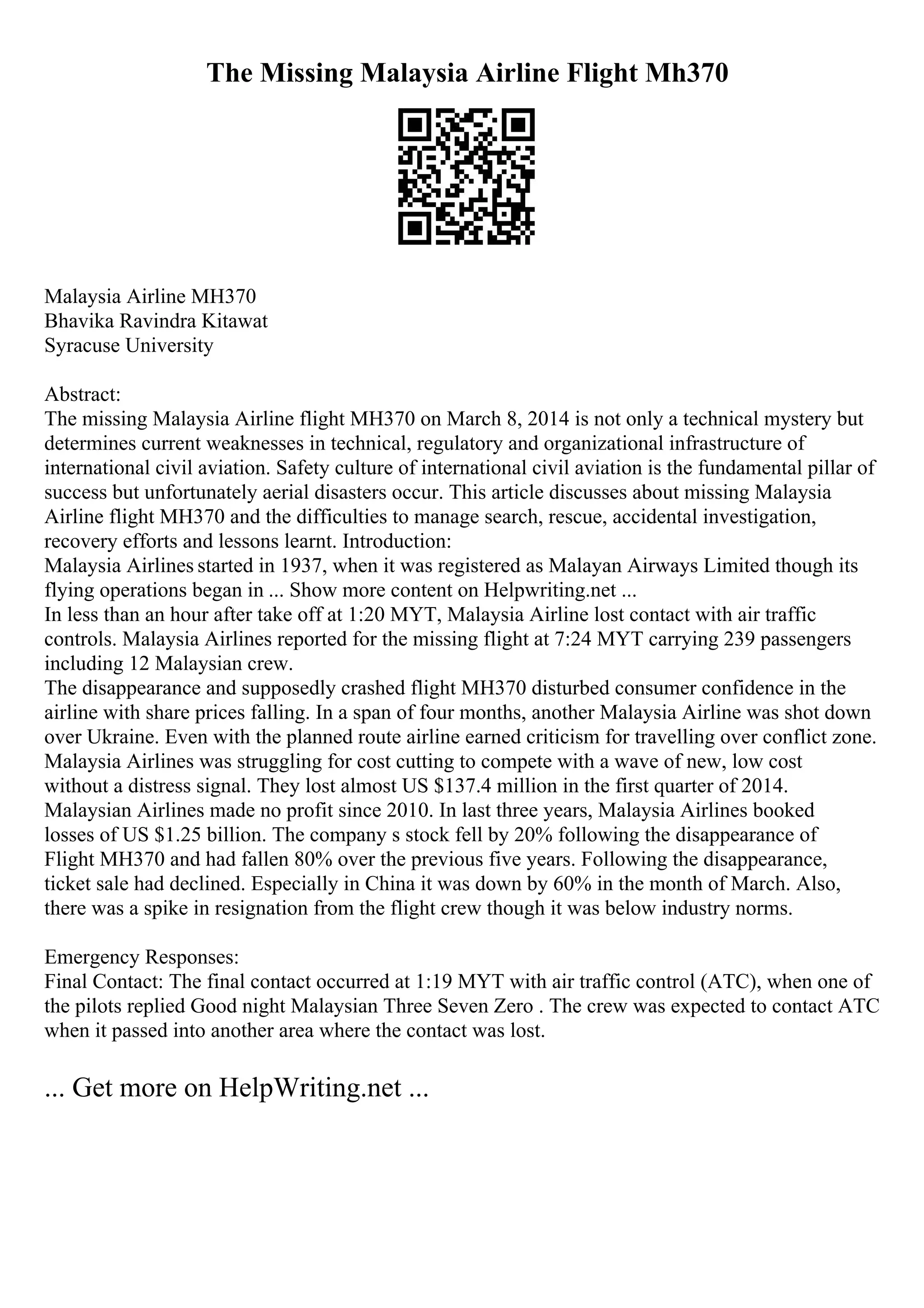 The Missing Malaysia Airline Flight Mh370
Malaysia Airline MH370
Bhavika Ravindra Kitawat
Syracuse University
Abstract:
The missing Malaysia Airline flight MH370 on March 8, 2014 is not only a technical mystery but
determines current weaknesses in technical, regulatory and organizational infrastructure of
international civil aviation. Safety culture of international civil aviation is the fundamental pillar of
success but unfortunately aerial disasters occur. This article discusses about missing Malaysia
Airline flight MH370 and the difficulties to manage search, rescue, accidental investigation,
recovery efforts and lessons learnt. Introduction:
Malaysia Airlines started in 1937, when it was registered as Malayan Airways Limited though its
flying operations began in ... Show more content on Helpwriting.net ...
In less than an hour after take off at 1:20 MYT, Malaysia Airline lost contact with air traffic
controls. Malaysia Airlines reported for the missing flight at 7:24 MYT carrying 239 passengers
including 12 Malaysian crew.
The disappearance and supposedly crashed flight MH370 disturbed consumer confidence in the
airline with share prices falling. In a span of four months, another Malaysia Airline was shot down
over Ukraine. Even with the planned route airline earned criticism for travelling over conflict zone.
Malaysia Airlines was struggling for cost cutting to compete with a wave of new, low cost
without a distress signal. They lost almost US $137.4 million in the first quarter of 2014.
Malaysian Airlines made no profit since 2010. In last three years, Malaysia Airlines booked
losses of US $1.25 billion. The company s stock fell by 20% following the disappearance of
Flight MH370 and had fallen 80% over the previous five years. Following the disappearance,
ticket sale had declined. Especially in China it was down by 60% in the month of March. Also,
there was a spike in resignation from the flight crew though it was below industry norms.
Emergency Responses:
Final Contact: The final contact occurred at 1:19 MYT with air traffic control (ATC), when one of
the pilots replied Good night Malaysian Three Seven Zero . The crew was expected to contact ATC
when it passed into another area where the contact was lost.
... Get more on HelpWriting.net ...
 