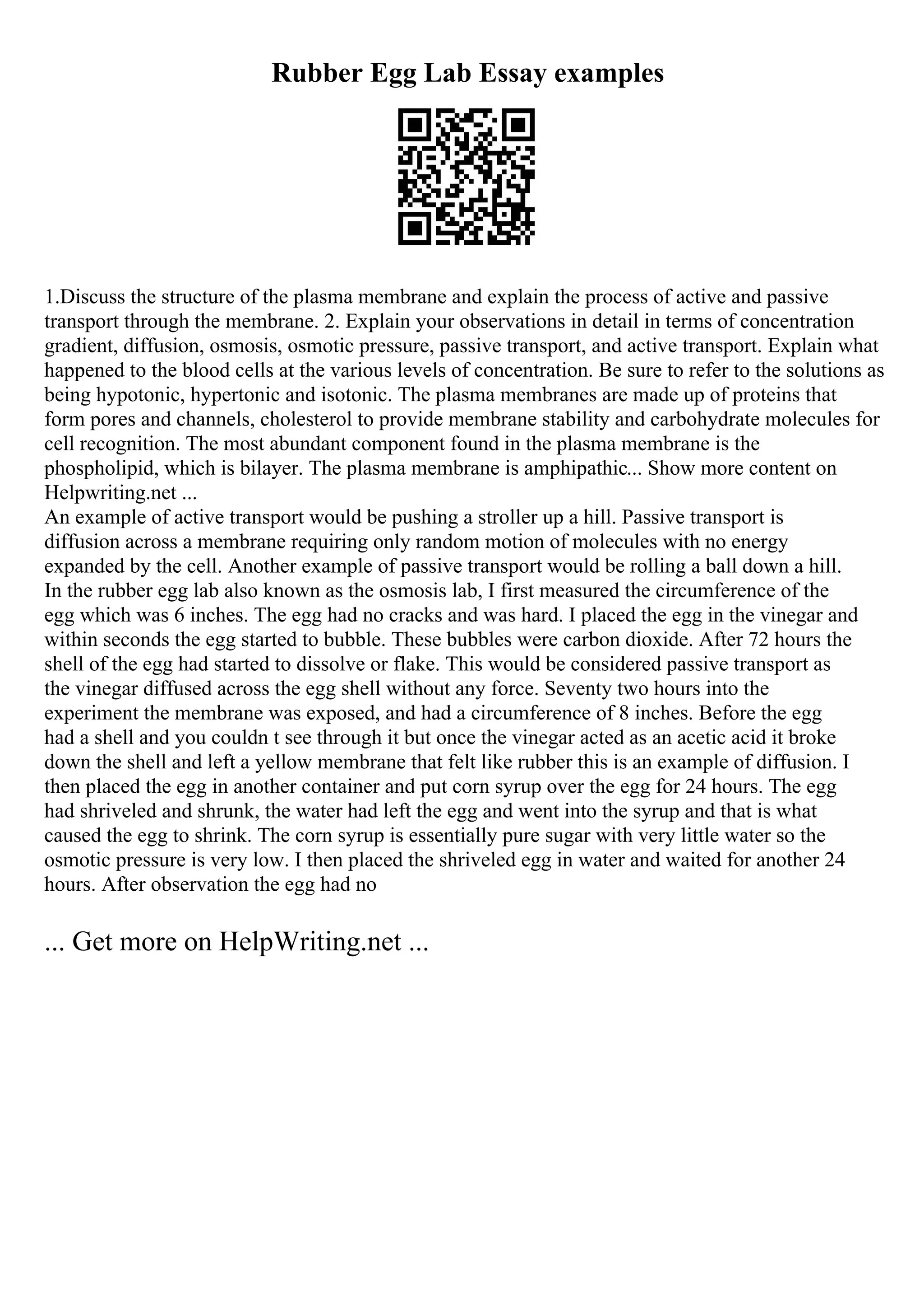 Rubber Egg Lab Essay examples
1.Discuss the structure of the plasma membrane and explain the process of active and passive
transport through the membrane. 2. Explain your observations in detail in terms of concentration
gradient, diffusion, osmosis, osmotic pressure, passive transport, and active transport. Explain what
happened to the blood cells at the various levels of concentration. Be sure to refer to the solutions as
being hypotonic, hypertonic and isotonic. The plasma membranes are made up of proteins that
form pores and channels, cholesterol to provide membrane stability and carbohydrate molecules for
cell recognition. The most abundant component found in the plasma membrane is the
phospholipid, which is bilayer. The plasma membrane is amphipathic... Show more content on
Helpwriting.net ...
An example of active transport would be pushing a stroller up a hill. Passive transport is
diffusion across a membrane requiring only random motion of molecules with no energy
expanded by the cell. Another example of passive transport would be rolling a ball down a hill.
In the rubber egg lab also known as the osmosis lab, I first measured the circumference of the
egg which was 6 inches. The egg had no cracks and was hard. I placed the egg in the vinegar and
within seconds the egg started to bubble. These bubbles were carbon dioxide. After 72 hours the
shell of the egg had started to dissolve or flake. This would be considered passive transport as
the vinegar diffused across the egg shell without any force. Seventy two hours into the
experiment the membrane was exposed, and had a circumference of 8 inches. Before the egg
had a shell and you couldn t see through it but once the vinegar acted as an acetic acid it broke
down the shell and left a yellow membrane that felt like rubber this is an example of diffusion. I
then placed the egg in another container and put corn syrup over the egg for 24 hours. The egg
had shriveled and shrunk, the water had left the egg and went into the syrup and that is what
caused the egg to shrink. The corn syrup is essentially pure sugar with very little water so the
osmotic pressure is very low. I then placed the shriveled egg in water and waited for another 24
hours. After observation the egg had no
... Get more on HelpWriting.net ...
 