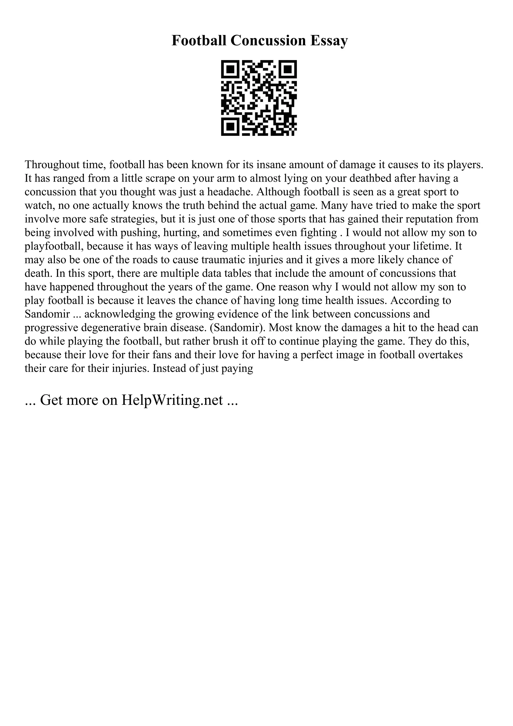 Football Concussion Essay
Throughout time, football has been known for its insane amount of damage it causes to its players.
It has ranged from a little scrape on your arm to almost lying on your deathbed after having a
concussion that you thought was just a headache. Although football is seen as a great sport to
watch, no one actually knows the truth behind the actual game. Many have tried to make the sport
involve more safe strategies, but it is just one of those sports that has gained their reputation from
being involved with pushing, hurting, and sometimes even fighting . I would not allow my son to
playfootball, because it has ways of leaving multiple health issues throughout your lifetime. It
may also be one of the roads to cause traumatic injuries and it gives a more likely chance of
death. In this sport, there are multiple data tables that include the amount of concussions that
have happened throughout the years of the game. One reason why I would not allow my son to
play football is because it leaves the chance of having long time health issues. According to
Sandomir ... acknowledging the growing evidence of the link between concussions and
progressive degenerative brain disease. (Sandomir). Most know the damages a hit to the head can
do while playing the football, but rather brush it off to continue playing the game. They do this,
because their love for their fans and their love for having a perfect image in football overtakes
their care for their injuries. Instead of just paying
... Get more on HelpWriting.net ...
 