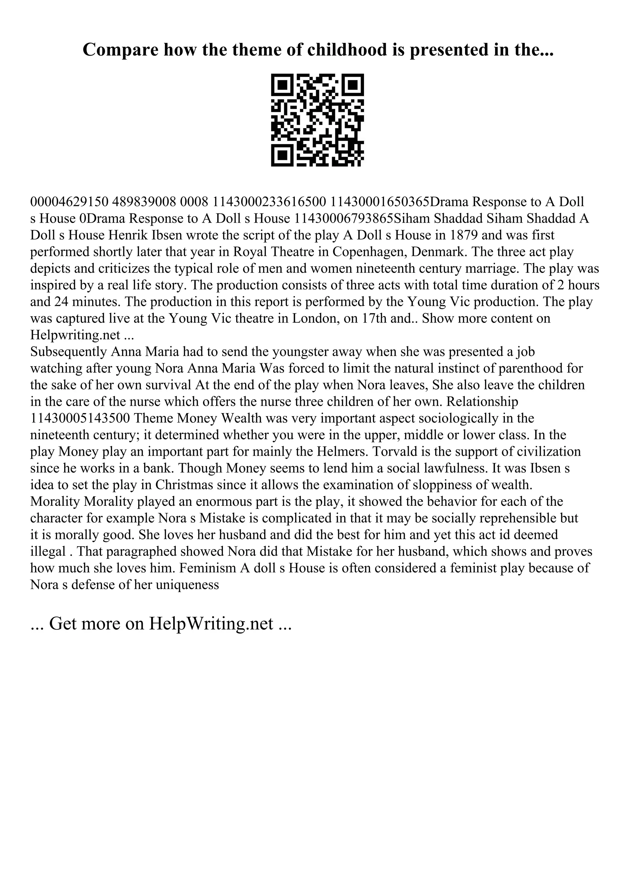 Compare how the theme of childhood is presented in the...
00004629150 489839008 0008 1143000233616500 11430001650365Drama Response to A Doll
s House 0Drama Response to A Doll s House 11430006793865Siham Shaddad Siham Shaddad A
Doll s House Henrik Ibsen wrote the script of the play A Doll s House in 1879 and was first
performed shortly later that year in Royal Theatre in Copenhagen, Denmark. The three act play
depicts and criticizes the typical role of men and women nineteenth century marriage. The play was
inspired by a real life story. The production consists of three acts with total time duration of 2 hours
and 24 minutes. The production in this report is performed by the Young Vic production. The play
was captured live at the Young Vic theatre in London, on 17th and
... Show more content on
Helpwriting.net ...
Subsequently Anna Maria had to send the youngster away when she was presented a job
watching after young Nora Anna Maria Was forced to limit the natural instinct of parenthood for
the sake of her own survival At the end of the play when Nora leaves, She also leave the children
in the care of the nurse which offers the nurse three children of her own. Relationship
11430005143500 Theme Money Wealth was very important aspect sociologically in the
nineteenth century; it determined whether you were in the upper, middle or lower class. In the
play Money play an important part for mainly the Helmers. Torvald is the support of civilization
since he works in a bank. Though Money seems to lend him a social lawfulness. It was Ibsen s
idea to set the play in Christmas since it allows the examination of sloppiness of wealth.
Morality Morality played an enormous part is the play, it showed the behavior for each of the
character for example Nora s Mistake is complicated in that it may be socially reprehensible but
it is morally good. She loves her husband and did the best for him and yet this act id deemed
illegal . That paragraphed showed Nora did that Mistake for her husband, which shows and proves
how much she loves him. Feminism A doll s House is often considered a feminist play because of
Nora s defense of her uniqueness
... Get more on HelpWriting.net ...
 
