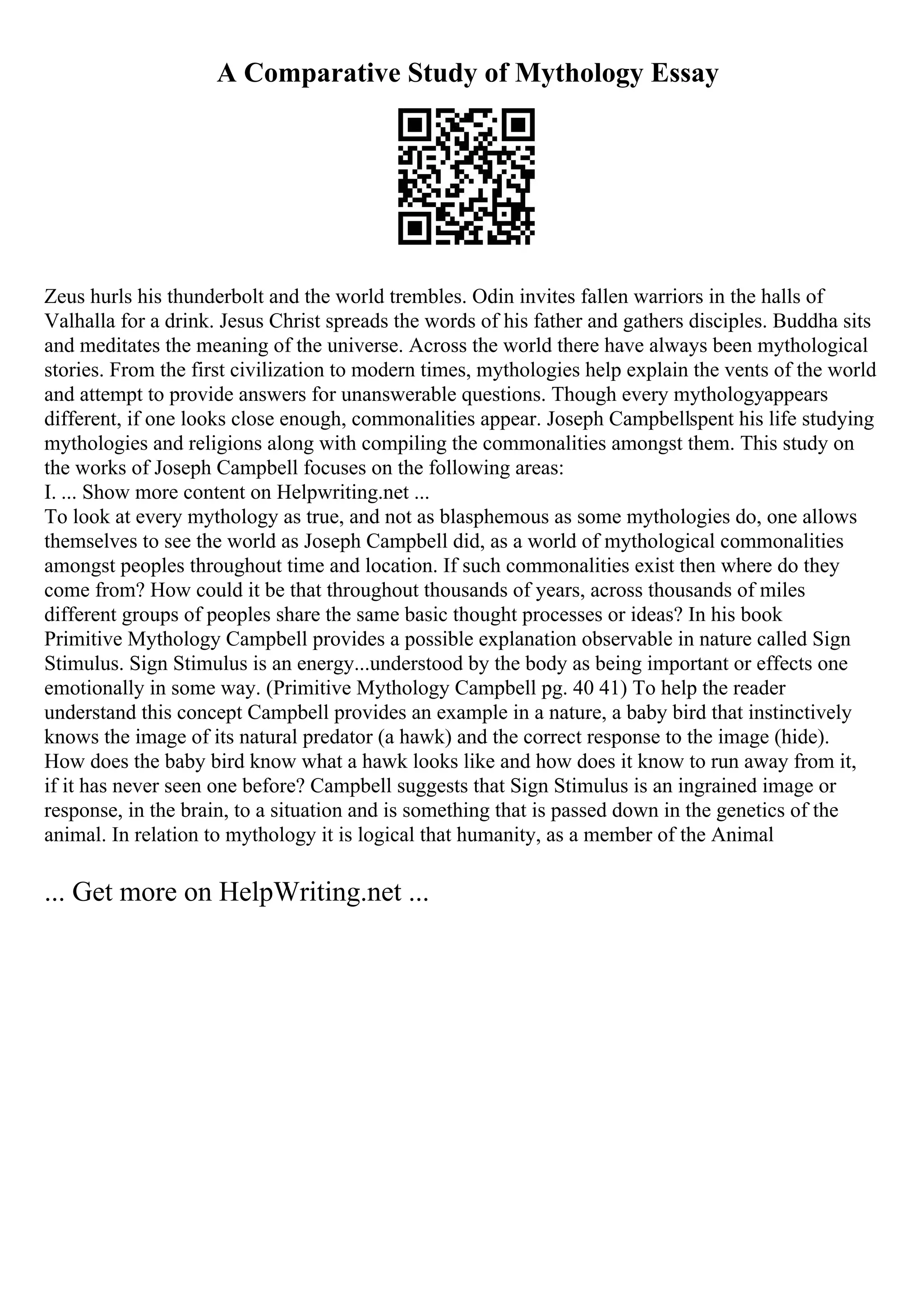 A Comparative Study of Mythology Essay
Zeus hurls his thunderbolt and the world trembles. Odin invites fallen warriors in the halls of
Valhalla for a drink. Jesus Christ spreads the words of his father and gathers disciples. Buddha sits
and meditates the meaning of the universe. Across the world there have always been mythological
stories. From the first civilization to modern times, mythologies help explain the vents of the world
and attempt to provide answers for unanswerable questions. Though every mythologyappears
different, if one looks close enough, commonalities appear. Joseph Campbellspent his life studying
mythologies and religions along with compiling the commonalities amongst them. This study on
the works of Joseph Campbell focuses on the following areas:
I. ... Show more content on Helpwriting.net ...
To look at every mythology as true, and not as blasphemous as some mythologies do, one allows
themselves to see the world as Joseph Campbell did, as a world of mythological commonalities
amongst peoples throughout time and location. If such commonalities exist then where do they
come from? How could it be that throughout thousands of years, across thousands of miles
different groups of peoples share the same basic thought processes or ideas? In his book
Primitive Mythology Campbell provides a possible explanation observable in nature called Sign
Stimulus. Sign Stimulus is an energy...understood by the body as being important or effects one
emotionally in some way. (Primitive Mythology Campbell pg. 40 41) To help the reader
understand this concept Campbell provides an example in a nature, a baby bird that instinctively
knows the image of its natural predator (a hawk) and the correct response to the image (hide).
How does the baby bird know what a hawk looks like and how does it know to run away from it,
if it has never seen one before? Campbell suggests that Sign Stimulus is an ingrained image or
response, in the brain, to a situation and is something that is passed down in the genetics of the
animal. In relation to mythology it is logical that humanity, as a member of the Animal
... Get more on HelpWriting.net ...
 