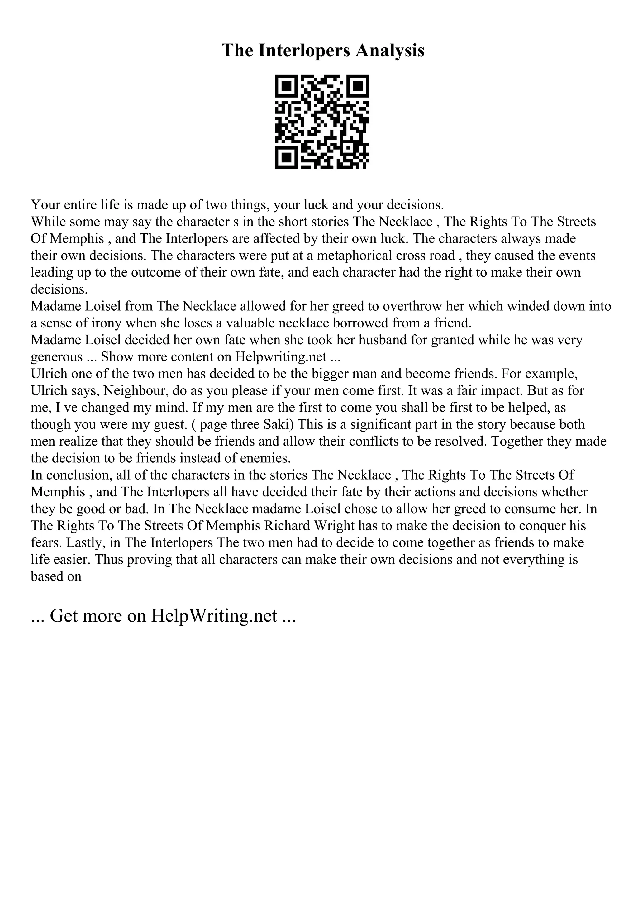 The Interlopers Analysis
Your entire life is made up of two things, your luck and your decisions.
While some may say the character s in the short stories The Necklace , The Rights To The Streets
Of Memphis , and The Interlopers are affected by their own luck. The characters always made
their own decisions. The characters were put at a metaphorical cross road , they caused the events
leading up to the outcome of their own fate, and each character had the right to make their own
decisions.
Madame Loisel from The Necklace allowed for her greed to overthrow her which winded down into
a sense of irony when she loses a valuable necklace borrowed from a friend.
Madame Loisel decided her own fate when she took her husband for granted while he was very
generous ... Show more content on Helpwriting.net ...
Ulrich one of the two men has decided to be the bigger man and become friends. For example,
Ulrich says, Neighbour, do as you please if your men come first. It was a fair impact. But as for
me, I ve changed my mind. If my men are the first to come you shall be first to be helped, as
though you were my guest. ( page three Saki) This is a significant part in the story because both
men realize that they should be friends and allow their conflicts to be resolved. Together they made
the decision to be friends instead of enemies.
In conclusion, all of the characters in the stories The Necklace , The Rights To The Streets Of
Memphis , and The Interlopers all have decided their fate by their actions and decisions whether
they be good or bad. In The Necklace madame Loisel chose to allow her greed to consume her. In
The Rights To The Streets Of Memphis Richard Wright has to make the decision to conquer his
fears. Lastly, in The Interlopers The two men had to decide to come together as friends to make
life easier. Thus proving that all characters can make their own decisions and not everything is
based on
... Get more on HelpWriting.net ...
 