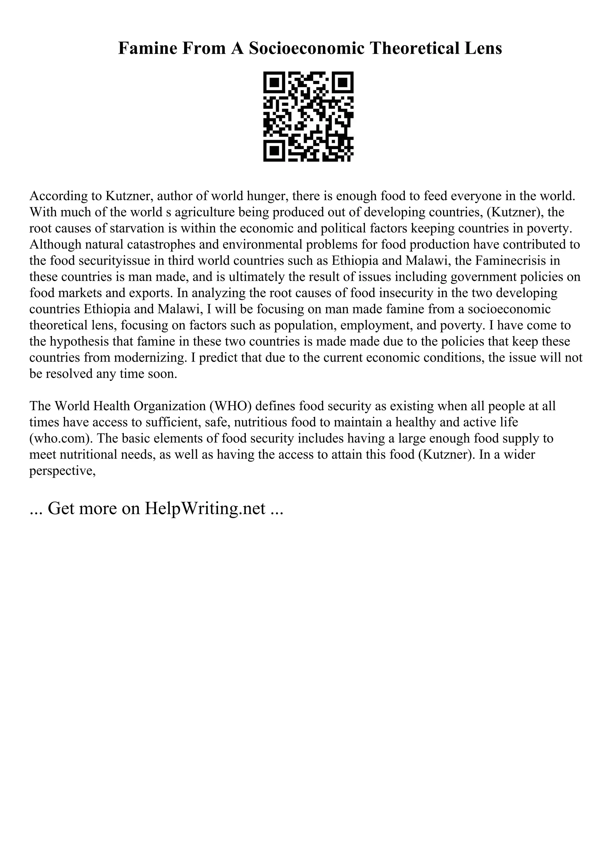 Famine From A Socioeconomic Theoretical Lens
According to Kutzner, author of world hunger, there is enough food to feed everyone in the world.
With much of the world s agriculture being produced out of developing countries, (Kutzner), the
root causes of starvation is within the economic and political factors keeping countries in poverty.
Although natural catastrophes and environmental problems for food production have contributed to
the food securityissue in third world countries such as Ethiopia and Malawi, the Faminecrisis in
these countries is man made, and is ultimately the result of issues including government policies on
food markets and exports. In analyzing the root causes of food insecurity in the two developing
countries Ethiopia and Malawi, I will be focusing on man made famine from a socioeconomic
theoretical lens, focusing on factors such as population, employment, and poverty. I have come to
the hypothesis that famine in these two countries is made made due to the policies that keep these
countries from modernizing. I predict that due to the current economic conditions, the issue will not
be resolved any time soon.
The World Health Organization (WHO) defines food security as existing when all people at all
times have access to sufficient, safe, nutritious food to maintain a healthy and active life
(who.com). The basic elements of food security includes having a large enough food supply to
meet nutritional needs, as well as having the access to attain this food (Kutzner). In a wider
perspective,
... Get more on HelpWriting.net ...
 