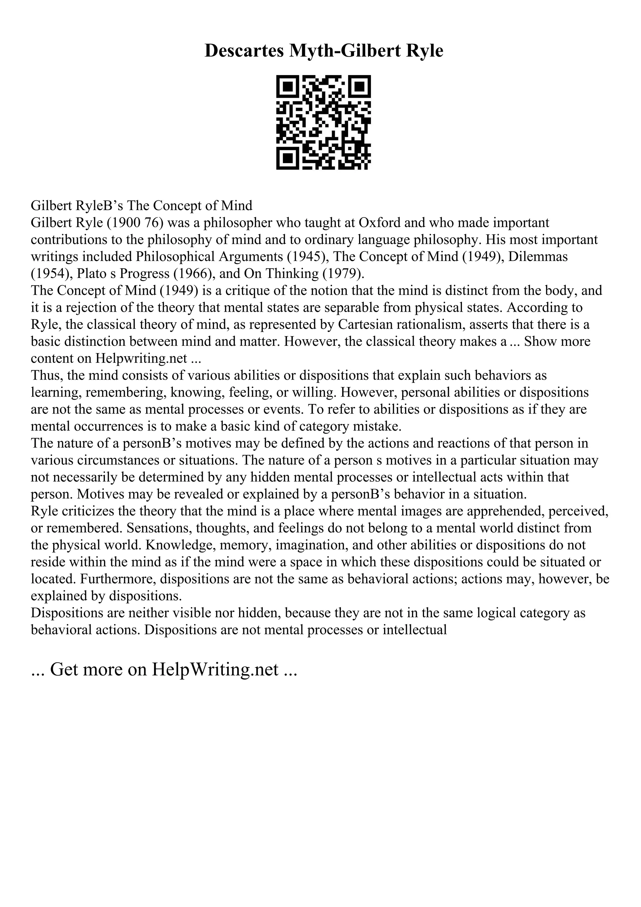 Descartes Myth-Gilbert Ryle
Gilbert RyleВ’s The Concept of Mind
Gilbert Ryle (1900 76) was a philosopher who taught at Oxford and who made important
contributions to the philosophy of mind and to ordinary language philosophy. His most important
writings included Philosophical Arguments (1945), The Concept of Mind (1949), Dilemmas
(1954), Plato s Progress (1966), and On Thinking (1979).
The Concept of Mind (1949) is a critique of the notion that the mind is distinct from the body, and
it is a rejection of the theory that mental states are separable from physical states. According to
Ryle, the classical theory of mind, as represented by Cartesian rationalism, asserts that there is a
basic distinction between mind and matter. However, the classical theory makes a ... Show more
content on Helpwriting.net ...
Thus, the mind consists of various abilities or dispositions that explain such behaviors as
learning, remembering, knowing, feeling, or willing. However, personal abilities or dispositions
are not the same as mental processes or events. To refer to abilities or dispositions as if they are
mental occurrences is to make a basic kind of category mistake.
The nature of a personВ’s motives may be defined by the actions and reactions of that person in
various circumstances or situations. The nature of a person s motives in a particular situation may
not necessarily be determined by any hidden mental processes or intellectual acts within that
person. Motives may be revealed or explained by a personВ’s behavior in a situation.
Ryle criticizes the theory that the mind is a place where mental images are apprehended, perceived,
or remembered. Sensations, thoughts, and feelings do not belong to a mental world distinct from
the physical world. Knowledge, memory, imagination, and other abilities or dispositions do not
reside within the mind as if the mind were a space in which these dispositions could be situated or
located. Furthermore, dispositions are not the same as behavioral actions; actions may, however, be
explained by dispositions.
Dispositions are neither visible nor hidden, because they are not in the same logical category as
behavioral actions. Dispositions are not mental processes or intellectual
... Get more on HelpWriting.net ...
 