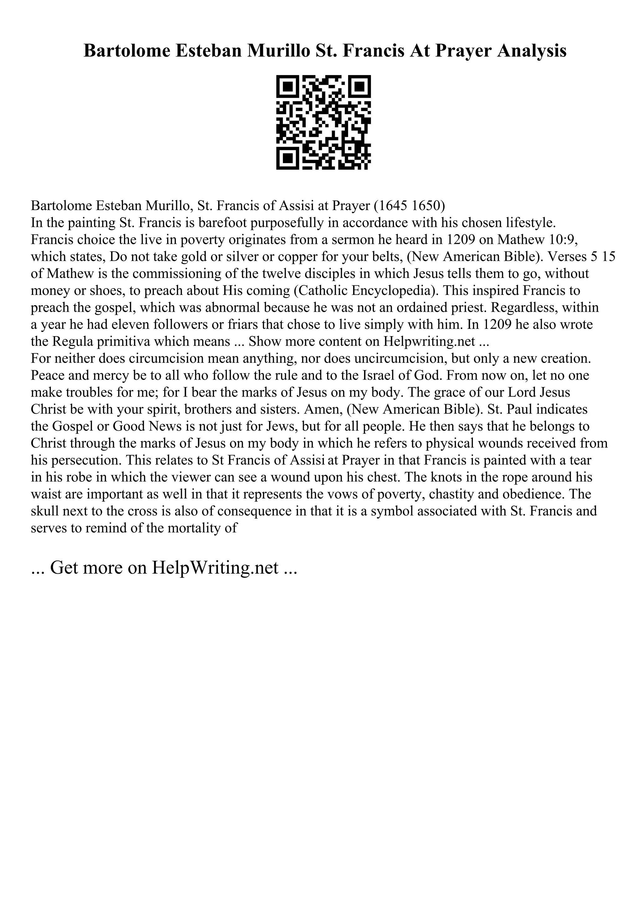 Bartolome Esteban Murillo St. Francis At Prayer Analysis
Bartolome Esteban Murillo, St. Francis of Assisi at Prayer (1645 1650)
In the painting St. Francis is barefoot purposefully in accordance with his chosen lifestyle.
Francis choice the live in poverty originates from a sermon he heard in 1209 on Mathew 10:9,
which states, Do not take gold or silver or copper for your belts, (New American Bible). Verses 5 15
of Mathew is the commissioning of the twelve disciples in which Jesus tells them to go, without
money or shoes, to preach about His coming (Catholic Encyclopedia). This inspired Francis to
preach the gospel, which was abnormal because he was not an ordained priest. Regardless, within
a year he had eleven followers or friars that chose to live simply with him. In 1209 he also wrote
the Regula primitiva which means ... Show more content on Helpwriting.net ...
For neither does circumcision mean anything, nor does uncircumcision, but only a new creation.
Peace and mercy be to all who follow the rule and to the Israel of God. From now on, let no one
make troubles for me; for I bear the marks of Jesus on my body. The grace of our Lord Jesus
Christ be with your spirit, brothers and sisters. Amen, (New American Bible). St. Paul indicates
the Gospel or Good News is not just for Jews, but for all people. He then says that he belongs to
Christ through the marks of Jesus on my body in which he refers to physical wounds received from
his persecution. This relates to St Francis of Assisi at Prayer in that Francis is painted with a tear
in his robe in which the viewer can see a wound upon his chest. The knots in the rope around his
waist are important as well in that it represents the vows of poverty, chastity and obedience. The
skull next to the cross is also of consequence in that it is a symbol associated with St. Francis and
serves to remind of the mortality of
... Get more on HelpWriting.net ...
 