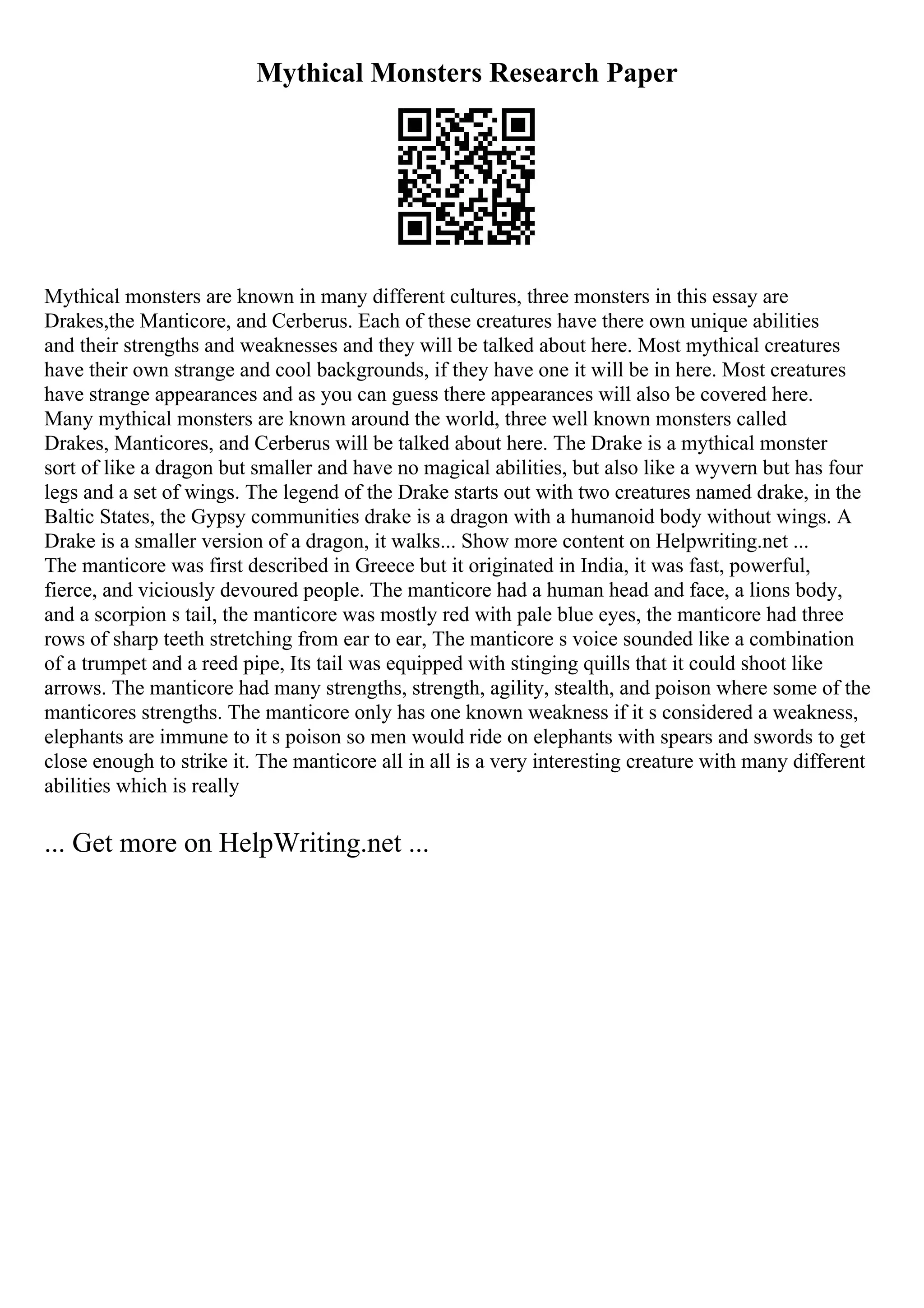 Mythical Monsters Research Paper
Mythical monsters are known in many different cultures, three monsters in this essay are
Drakes,the Manticore, and Cerberus. Each of these creatures have there own unique abilities
and their strengths and weaknesses and they will be talked about here. Most mythical creatures
have their own strange and cool backgrounds, if they have one it will be in here. Most creatures
have strange appearances and as you can guess there appearances will also be covered here.
Many mythical monsters are known around the world, three well known monsters called
Drakes, Manticores, and Cerberus will be talked about here. The Drake is a mythical monster
sort of like a dragon but smaller and have no magical abilities, but also like a wyvern but has four
legs and a set of wings. The legend of the Drake starts out with two creatures named drake, in the
Baltic States, the Gypsy communities drake is a dragon with a humanoid body without wings. A
Drake is a smaller version of a dragon, it walks... Show more content on Helpwriting.net ...
The manticore was first described in Greece but it originated in India, it was fast, powerful,
fierce, and viciously devoured people. The manticore had a human head and face, a lions body,
and a scorpion s tail, the manticore was mostly red with pale blue eyes, the manticore had three
rows of sharp teeth stretching from ear to ear, The manticore s voice sounded like a combination
of a trumpet and a reed pipe, Its tail was equipped with stinging quills that it could shoot like
arrows. The manticore had many strengths, strength, agility, stealth, and poison where some of the
manticores strengths. The manticore only has one known weakness if it s considered a weakness,
elephants are immune to it s poison so men would ride on elephants with spears and swords to get
close enough to strike it. The manticore all in all is a very interesting creature with many different
abilities which is really
... Get more on HelpWriting.net ...
 