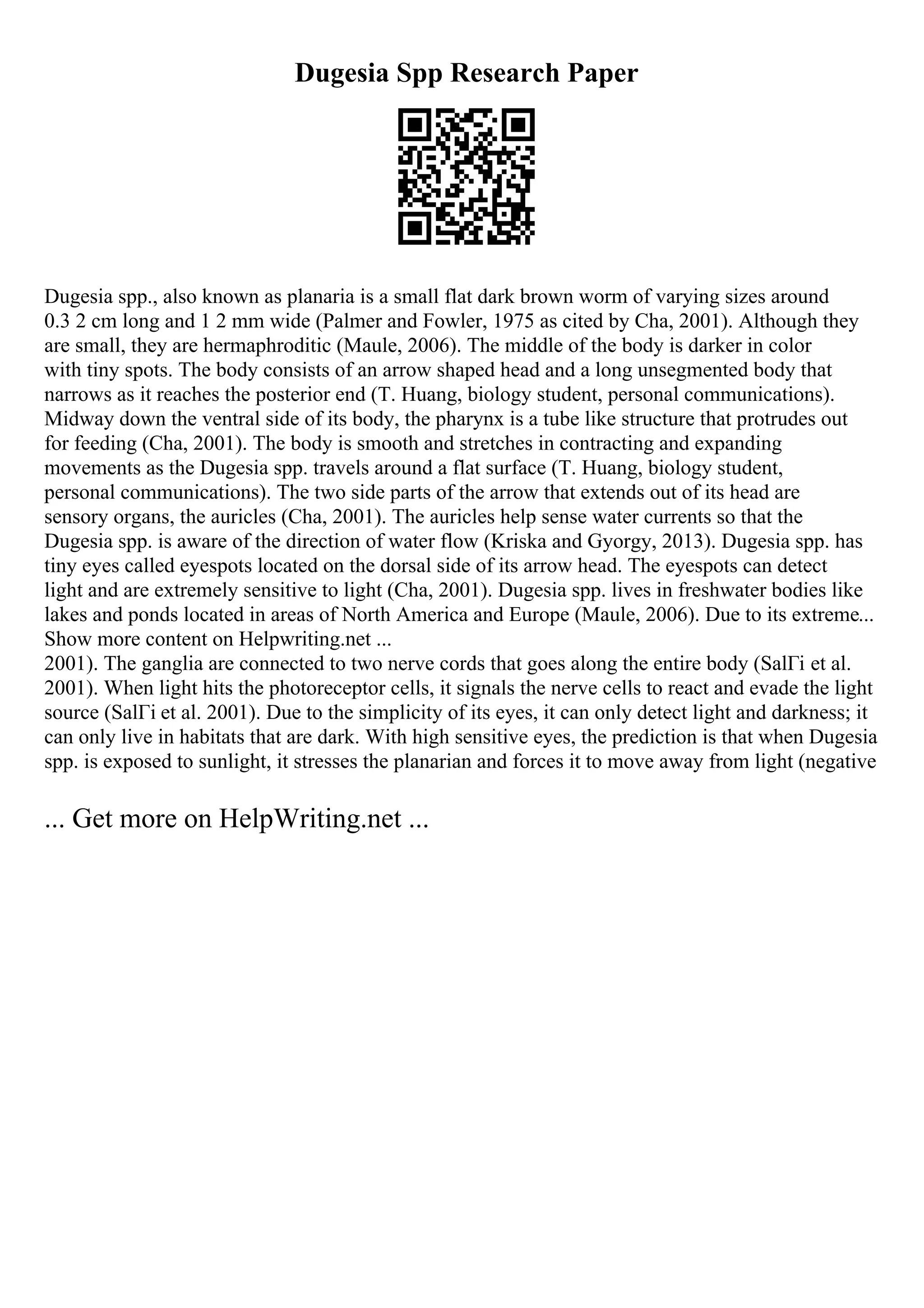 Dugesia Spp Research Paper
Dugesia spp., also known as planaria is a small flat dark brown worm of varying sizes around
0.3 2 cm long and 1 2 mm wide (Palmer and Fowler, 1975 as cited by Cha, 2001). Although they
are small, they are hermaphroditic (Maule, 2006). The middle of the body is darker in color
with tiny spots. The body consists of an arrow shaped head and a long unsegmented body that
narrows as it reaches the posterior end (T. Huang, biology student, personal communications).
Midway down the ventral side of its body, the pharynx is a tube like structure that protrudes out
for feeding (Cha, 2001). The body is smooth and stretches in contracting and expanding
movements as the Dugesia spp. travels around a flat surface (T. Huang, biology student,
personal communications). The two side parts of the arrow that extends out of its head are
sensory organs, the auricles (Cha, 2001). The auricles help sense water currents so that the
Dugesia spp. is aware of the direction of water flow (Kriska and Gyorgy, 2013). Dugesia spp. has
tiny eyes called eyespots located on the dorsal side of its arrow head. The eyespots can detect
light and are extremely sensitive to light (Cha, 2001). Dugesia spp. lives in freshwater bodies like
lakes and ponds located in areas of North America and Europe (Maule, 2006). Due to its extreme...
Show more content on Helpwriting.net ...
2001). The ganglia are connected to two nerve cords that goes along the entire body (SalГі et al.
2001). When light hits the photoreceptor cells, it signals the nerve cells to react and evade the light
source (SalГі et al. 2001). Due to the simplicity of its eyes, it can only detect light and darkness; it
can only live in habitats that are dark. With high sensitive eyes, the prediction is that when Dugesia
spp. is exposed to sunlight, it stresses the planarian and forces it to move away from light (negative
... Get more on HelpWriting.net ...
 