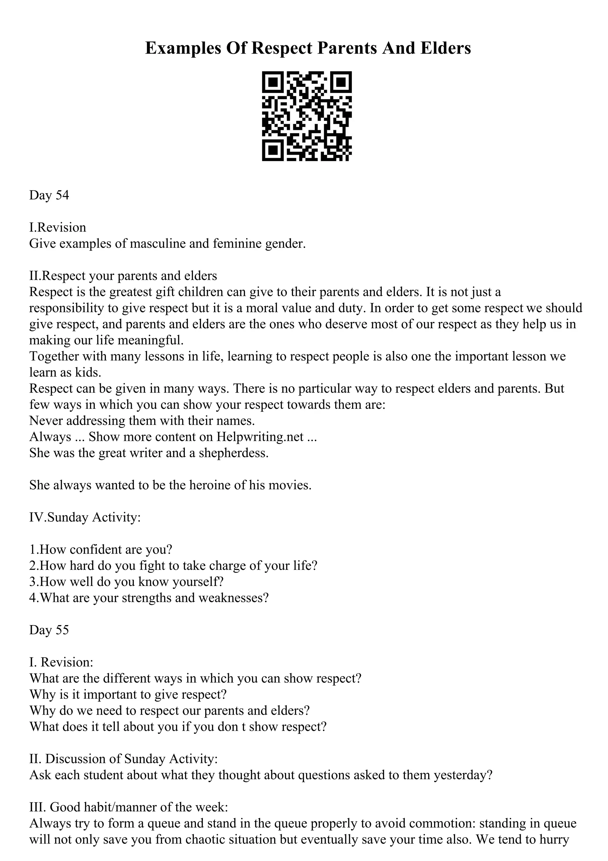 Examples Of Respect Parents And Elders
Day 54
I.Revision
Give examples of masculine and feminine gender.
II.Respect your parents and elders
Respect is the greatest gift children can give to their parents and elders. It is not just a
responsibility to give respect but it is a moral value and duty. In order to get some respect we should
give respect, and parents and elders are the ones who deserve most of our respect as they help us in
making our life meaningful.
Together with many lessons in life, learning to respect people is also one the important lesson we
learn as kids.
Respect can be given in many ways. There is no particular way to respect elders and parents. But
few ways in which you can show your respect towards them are:
Never addressing them with their names.
Always ... Show more content on Helpwriting.net ...
She was the great writer and a shepherdess.
She always wanted to be the heroine of his movies.
IV.Sunday Activity:
1.How confident are you?
2.How hard do you fight to take charge of your life?
3.How well do you know yourself?
4.What are your strengths and weaknesses?
Day 55
I. Revision:
What are the different ways in which you can show respect?
Why is it important to give respect?
Why do we need to respect our parents and elders?
What does it tell about you if you don t show respect?
II. Discussion of Sunday Activity:
Ask each student about what they thought about questions asked to them yesterday?
III. Good habit/manner of the week:
Always try to form a queue and stand in the queue properly to avoid commotion: standing in queue
will not only save you from chaotic situation but eventually save your time also. We tend to hurry
 