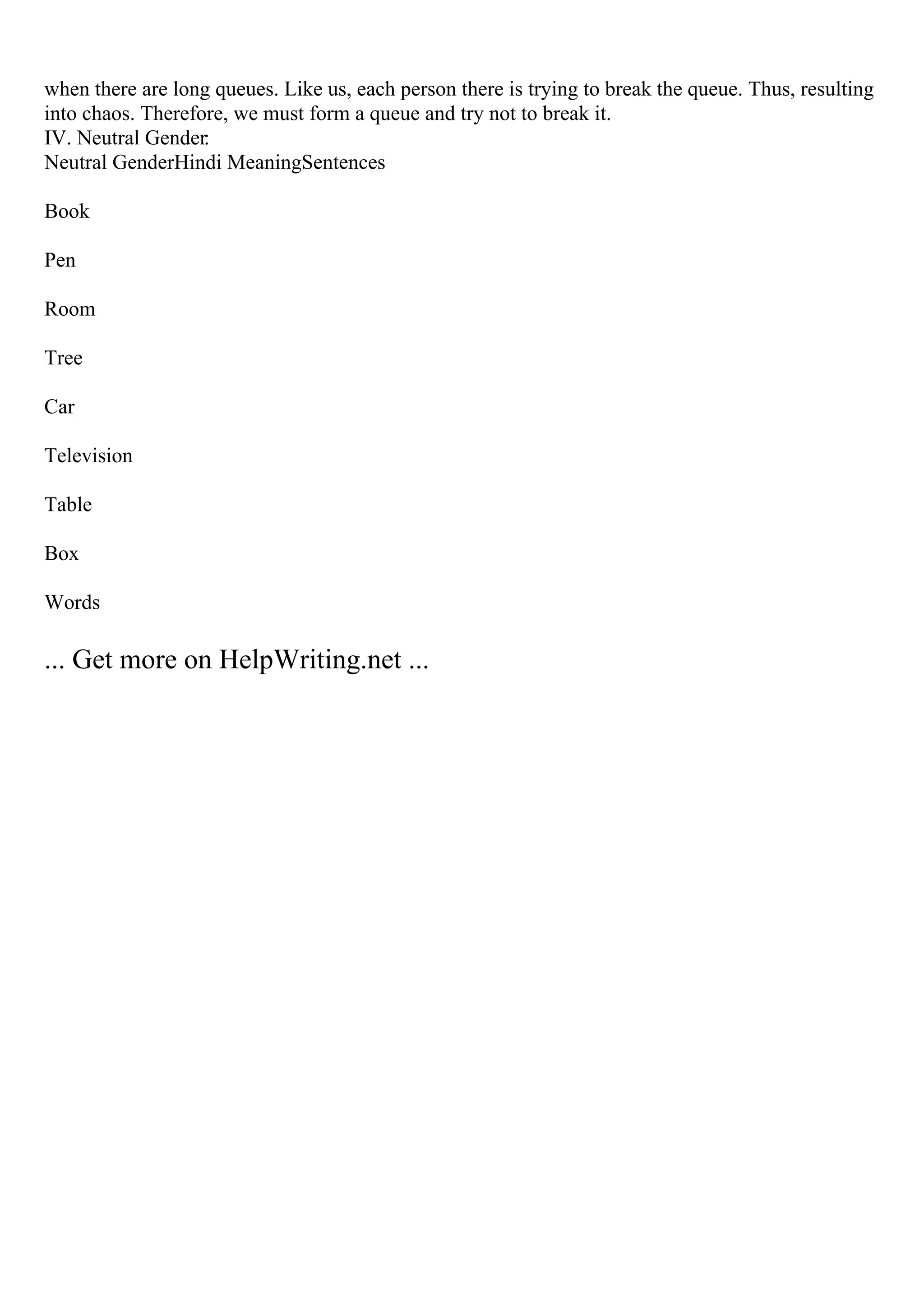 when there are long queues. Like us, each person there is trying to break the queue. Thus, resulting
into chaos. Therefore, we must form a queue and try not to break it.
IV. Neutral Gender:
Neutral GenderHindi MeaningSentences
Book
Pen
Room
Tree
Car
Television
Table
Box
Words
... Get more on HelpWriting.net ...
 