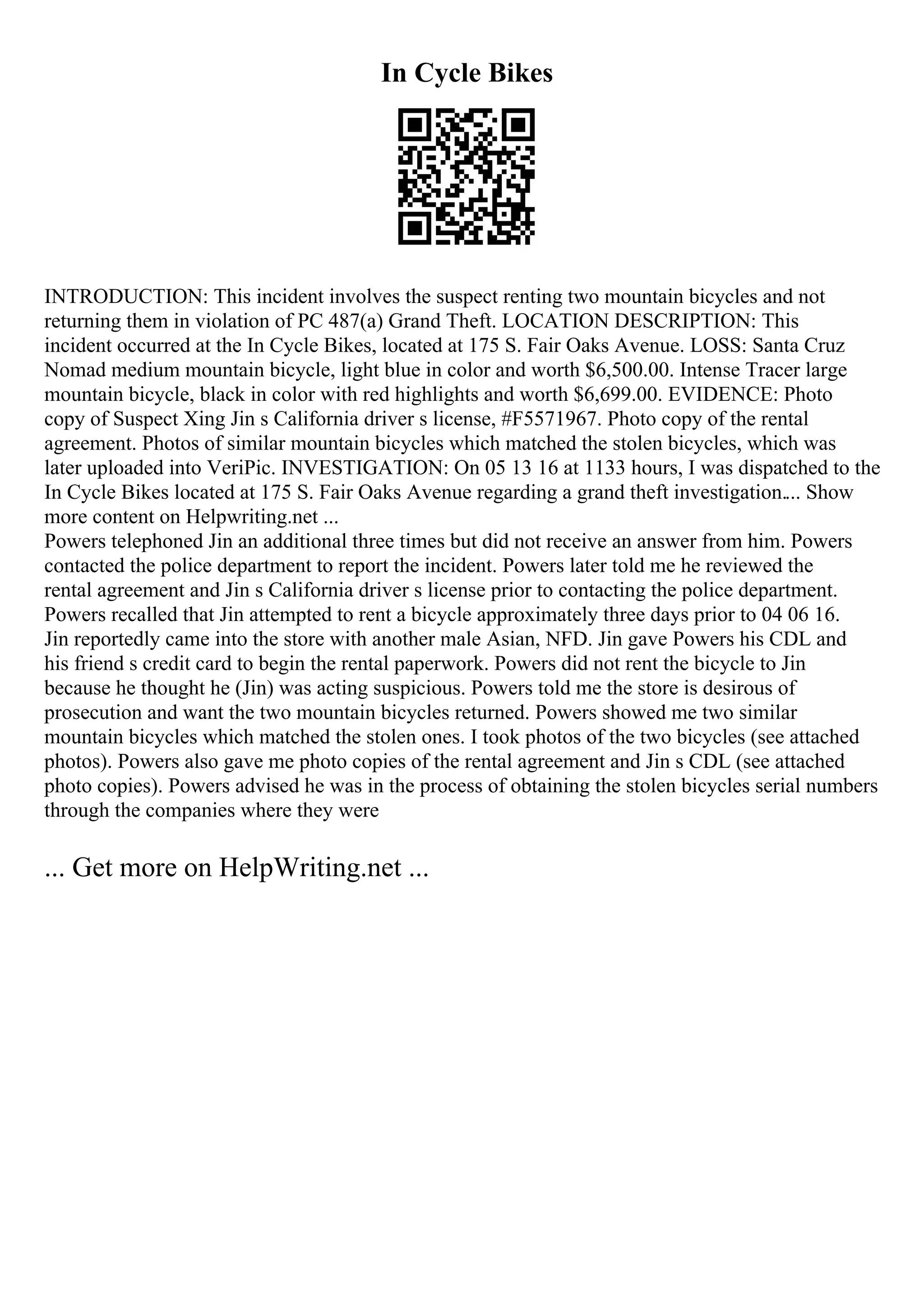 In Cycle Bikes
INTRODUCTION: This incident involves the suspect renting two mountain bicycles and not
returning them in violation of PC 487(a) Grand Theft. LOCATION DESCRIPTION: This
incident occurred at the In Cycle Bikes, located at 175 S. Fair Oaks Avenue. LOSS: Santa Cruz
Nomad medium mountain bicycle, light blue in color and worth $6,500.00. Intense Tracer large
mountain bicycle, black in color with red highlights and worth $6,699.00. EVIDENCE: Photo
copy of Suspect Xing Jin s California driver s license, #F5571967. Photo copy of the rental
agreement. Photos of similar mountain bicycles which matched the stolen bicycles, which was
later uploaded into VeriPic. INVESTIGATION: On 05 13 16 at 1133 hours, I was dispatched to the
In Cycle Bikes located at 175 S. Fair Oaks Avenue regarding a grand theft investigation.... Show
more content on Helpwriting.net ...
Powers telephoned Jin an additional three times but did not receive an answer from him. Powers
contacted the police department to report the incident. Powers later told me he reviewed the
rental agreement and Jin s California driver s license prior to contacting the police department.
Powers recalled that Jin attempted to rent a bicycle approximately three days prior to 04 06 16.
Jin reportedly came into the store with another male Asian, NFD. Jin gave Powers his CDL and
his friend s credit card to begin the rental paperwork. Powers did not rent the bicycle to Jin
because he thought he (Jin) was acting suspicious. Powers told me the store is desirous of
prosecution and want the two mountain bicycles returned. Powers showed me two similar
mountain bicycles which matched the stolen ones. I took photos of the two bicycles (see attached
photos). Powers also gave me photo copies of the rental agreement and Jin s CDL (see attached
photo copies). Powers advised he was in the process of obtaining the stolen bicycles serial numbers
through the companies where they were
... Get more on HelpWriting.net ...
 