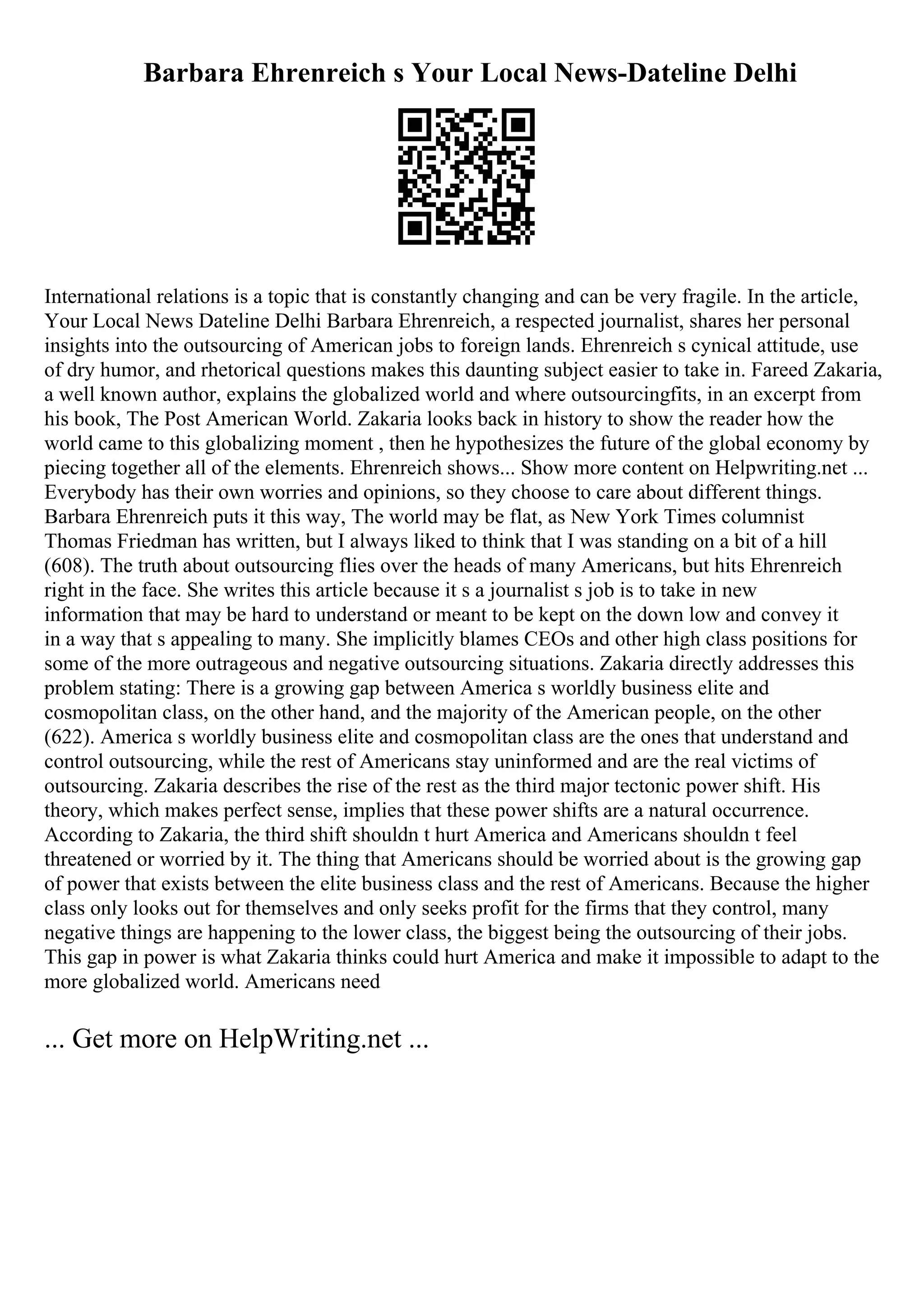 Barbara Ehrenreich s Your Local News-Dateline Delhi
International relations is a topic that is constantly changing and can be very fragile. In the article,
Your Local News Dateline Delhi Barbara Ehrenreich, a respected journalist, shares her personal
insights into the outsourcing of American jobs to foreign lands. Ehrenreich s cynical attitude, use
of dry humor, and rhetorical questions makes this daunting subject easier to take in. Fareed Zakaria,
a well known author, explains the globalized world and where outsourcingfits, in an excerpt from
his book, The Post American World. Zakaria looks back in history to show the reader how the
world came to this globalizing moment , then he hypothesizes the future of the global economy by
piecing together all of the elements. Ehrenreich shows... Show more content on Helpwriting.net ...
Everybody has their own worries and opinions, so they choose to care about different things.
Barbara Ehrenreich puts it this way, The world may be flat, as New York Times columnist
Thomas Friedman has written, but I always liked to think that I was standing on a bit of a hill
(608). The truth about outsourcing flies over the heads of many Americans, but hits Ehrenreich
right in the face. She writes this article because it s a journalist s job is to take in new
information that may be hard to understand or meant to be kept on the down low and convey it
in a way that s appealing to many. She implicitly blames CEOs and other high class positions for
some of the more outrageous and negative outsourcing situations. Zakaria directly addresses this
problem stating: There is a growing gap between America s worldly business elite and
cosmopolitan class, on the other hand, and the majority of the American people, on the other
(622). America s worldly business elite and cosmopolitan class are the ones that understand and
control outsourcing, while the rest of Americans stay uninformed and are the real victims of
outsourcing. Zakaria describes the rise of the rest as the third major tectonic power shift. His
theory, which makes perfect sense, implies that these power shifts are a natural occurrence.
According to Zakaria, the third shift shouldn t hurt America and Americans shouldn t feel
threatened or worried by it. The thing that Americans should be worried about is the growing gap
of power that exists between the elite business class and the rest of Americans. Because the higher
class only looks out for themselves and only seeks profit for the firms that they control, many
negative things are happening to the lower class, the biggest being the outsourcing of their jobs.
This gap in power is what Zakaria thinks could hurt America and make it impossible to adapt to the
more globalized world. Americans need
... Get more on HelpWriting.net ...
 
