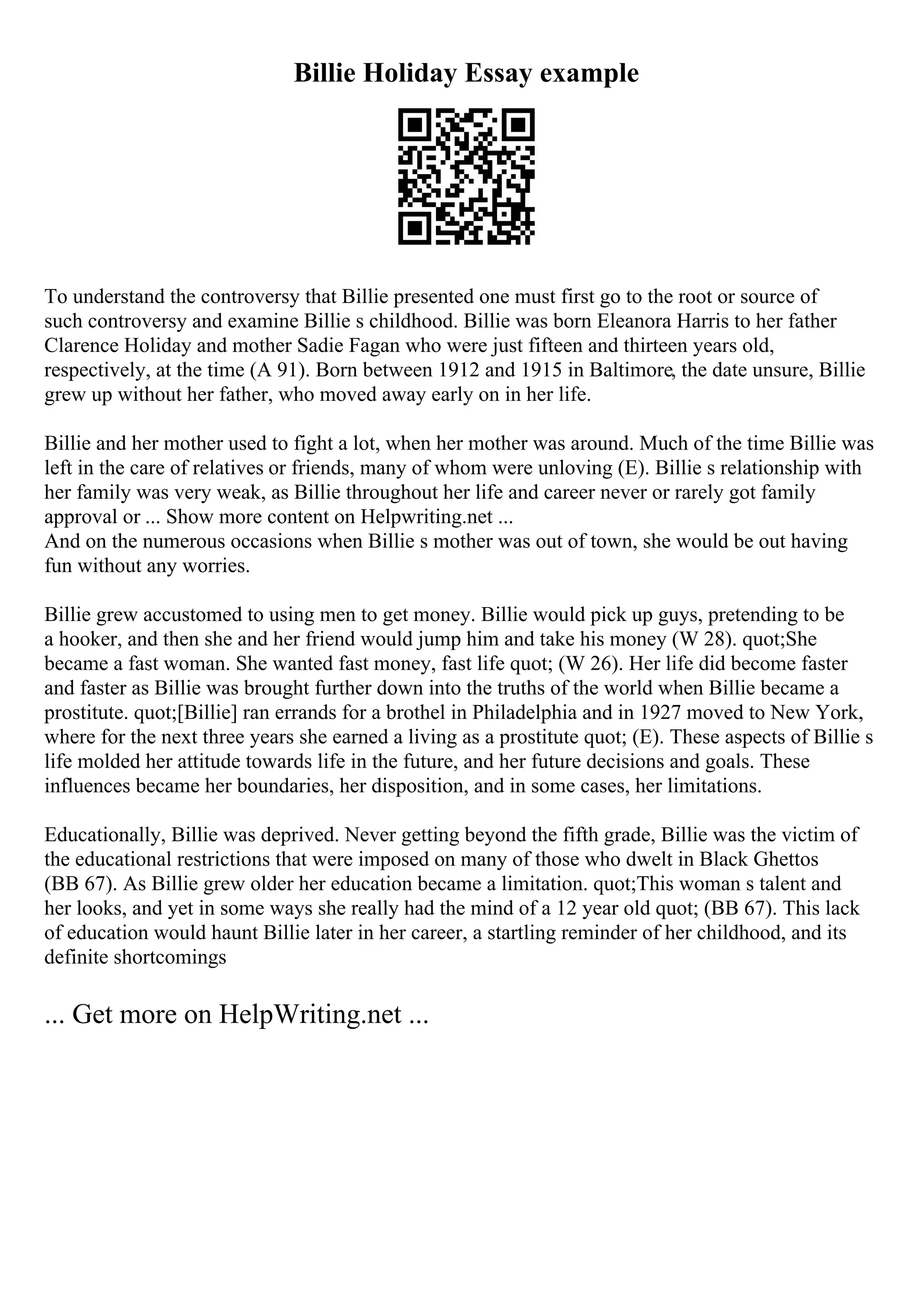 Billie Holiday Essay example
To understand the controversy that Billie presented one must first go to the root or source of
such controversy and examine Billie s childhood. Billie was born Eleanora Harris to her father
Clarence Holiday and mother Sadie Fagan who were just fifteen and thirteen years old,
respectively, at the time (A 91). Born between 1912 and 1915 in Baltimore, the date unsure, Billie
grew up without her father, who moved away early on in her life.
Billie and her mother used to fight a lot, when her mother was around. Much of the time Billie was
left in the care of relatives or friends, many of whom were unloving (E). Billie s relationship with
her family was very weak, as Billie throughout her life and career never or rarely got family
approval or ... Show more content on Helpwriting.net ...
And on the numerous occasions when Billie s mother was out of town, she would be out having
fun without any worries.
Billie grew accustomed to using men to get money. Billie would pick up guys, pretending to be
a hooker, and then she and her friend would jump him and take his money (W 28). quot;She
became a fast woman. She wanted fast money, fast life quot; (W 26). Her life did become faster
and faster as Billie was brought further down into the truths of the world when Billie became a
prostitute. quot;[Billie] ran errands for a brothel in Philadelphia and in 1927 moved to New York,
where for the next three years she earned a living as a prostitute quot; (E). These aspects of Billie s
life molded her attitude towards life in the future, and her future decisions and goals. These
influences became her boundaries, her disposition, and in some cases, her limitations.
Educationally, Billie was deprived. Never getting beyond the fifth grade, Billie was the victim of
the educational restrictions that were imposed on many of those who dwelt in Black Ghettos
(BB 67). As Billie grew older her education became a limitation. quot;This woman s talent and
her looks, and yet in some ways she really had the mind of a 12 year old quot; (BB 67). This lack
of education would haunt Billie later in her career, a startling reminder of her childhood, and its
definite shortcomings
... Get more on HelpWriting.net ...
 