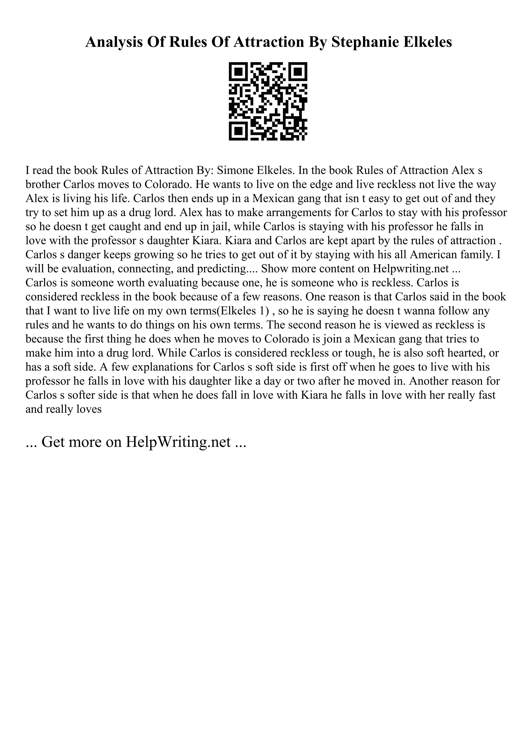 Analysis Of Rules Of Attraction By Stephanie Elkeles
I read the book Rules of Attraction By: Simone Elkeles. In the book Rules of Attraction Alex s
brother Carlos moves to Colorado. He wants to live on the edge and live reckless not live the way
Alex is living his life. Carlos then ends up in a Mexican gang that isn t easy to get out of and they
try to set him up as a drug lord. Alex has to make arrangements for Carlos to stay with his professor
so he doesn t get caught and end up in jail, while Carlos is staying with his professor he falls in
love with the professor s daughter Kiara. Kiara and Carlos are kept apart by the rules of attraction .
Carlos s danger keeps growing so he tries to get out of it by staying with his all American family. I
will be evaluation, connecting, and predicting.... Show more content on Helpwriting.net ...
Carlos is someone worth evaluating because one, he is someone who is reckless. Carlos is
considered reckless in the book because of a few reasons. One reason is that Carlos said in the book
that I want to live life on my own terms(Elkeles 1) , so he is saying he doesn t wanna follow any
rules and he wants to do things on his own terms. The second reason he is viewed as reckless is
because the first thing he does when he moves to Colorado is join a Mexican gang that tries to
make him into a drug lord. While Carlos is considered reckless or tough, he is also soft hearted, or
has a soft side. A few explanations for Carlos s soft side is first off when he goes to live with his
professor he falls in love with his daughter like a day or two after he moved in. Another reason for
Carlos s softer side is that when he does fall in love with Kiara he falls in love with her really fast
and really loves
... Get more on HelpWriting.net ...
 