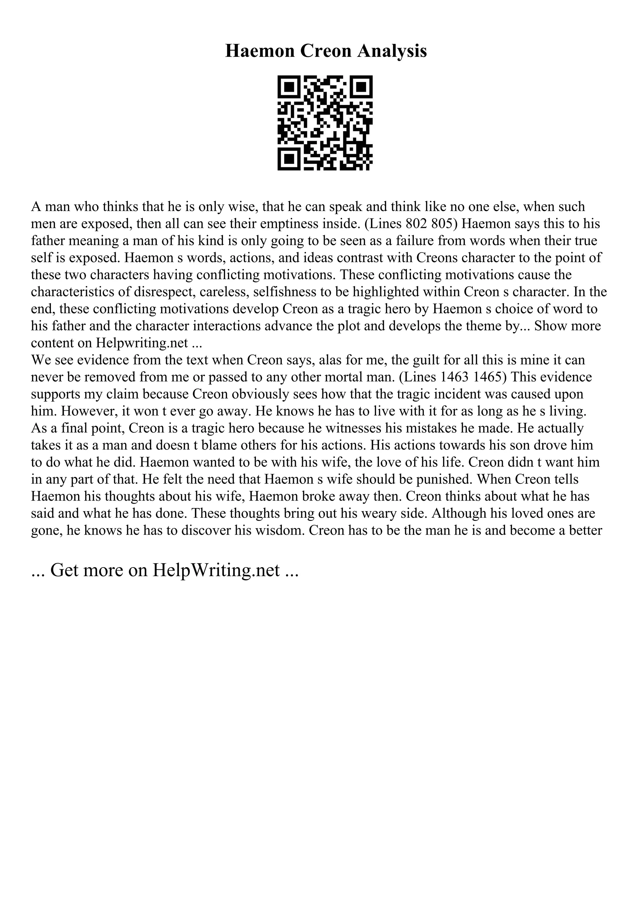 Haemon Creon Analysis
A man who thinks that he is only wise, that he can speak and think like no one else, when such
men are exposed, then all can see their emptiness inside. (Lines 802 805) Haemon says this to his
father meaning a man of his kind is only going to be seen as a failure from words when their true
self is exposed. Haemon s words, actions, and ideas contrast with Creons character to the point of
these two characters having conflicting motivations. These conflicting motivations cause the
characteristics of disrespect, careless, selfishness to be highlighted within Creon s character. In the
end, these conflicting motivations develop Creon as a tragic hero by Haemon s choice of word to
his father and the character interactions advance the plot and develops the theme by... Show more
content on Helpwriting.net ...
We see evidence from the text when Creon says, alas for me, the guilt for all this is mine it can
never be removed from me or passed to any other mortal man. (Lines 1463 1465) This evidence
supports my claim because Creon obviously sees how that the tragic incident was caused upon
him. However, it won t ever go away. He knows he has to live with it for as long as he s living.
As a final point, Creon is a tragic hero because he witnesses his mistakes he made. He actually
takes it as a man and doesn t blame others for his actions. His actions towards his son drove him
to do what he did. Haemon wanted to be with his wife, the love of his life. Creon didn t want him
in any part of that. He felt the need that Haemon s wife should be punished. When Creon tells
Haemon his thoughts about his wife, Haemon broke away then. Creon thinks about what he has
said and what he has done. These thoughts bring out his weary side. Although his loved ones are
gone, he knows he has to discover his wisdom. Creon has to be the man he is and become a better
... Get more on HelpWriting.net ...
 