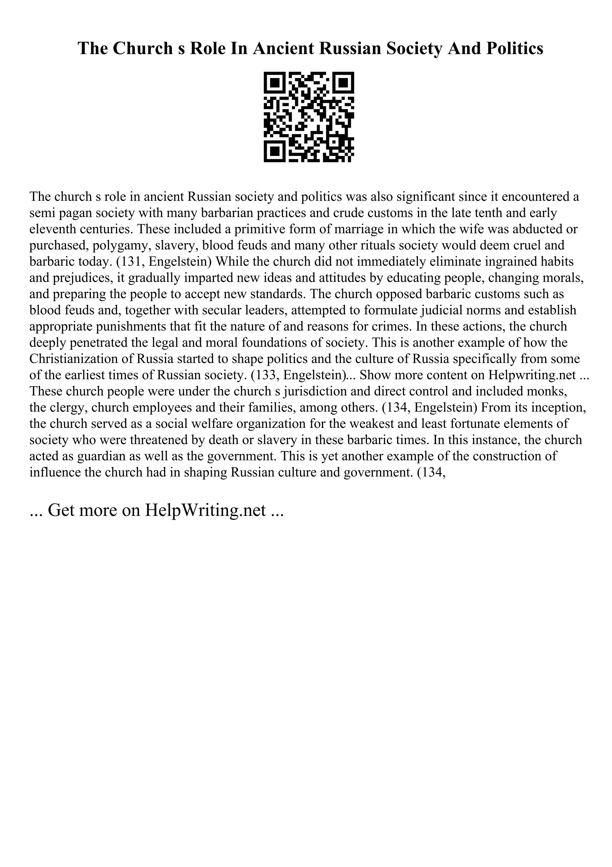 The Church s Role In Ancient Russian Society And Politics
The church s role in ancient Russian society and politics was also significant since it encountered a
semi pagan society with many barbarian practices and crude customs in the late tenth and early
eleventh centuries. These included a primitive form of marriage in which the wife was abducted or
purchased, polygamy, slavery, blood feuds and many other rituals society would deem cruel and
barbaric today. (131, Engelstein) While the church did not immediately eliminate ingrained habits
and prejudices, it gradually imparted new ideas and attitudes by educating people, changing morals,
and preparing the people to accept new standards. The church opposed barbaric customs such as
blood feuds and, together with secular leaders, attempted to formulate judicial norms and establish
appropriate punishments that fit the nature of and reasons for crimes. In these actions, the church
deeply penetrated the legal and moral foundations of society. This is another example of how the
Christianization of Russia started to shape politics and the culture of Russia specifically from some
of the earliest times of Russian society. (133, Engelstein)... Show more content on Helpwriting.net ...
These church people were under the church s jurisdiction and direct control and included monks,
the clergy, church employees and their families, among others. (134, Engelstein) From its inception,
the church served as a social welfare organization for the weakest and least fortunate elements of
society who were threatened by death or slavery in these barbaric times. In this instance, the church
acted as guardian as well as the government. This is yet another example of the construction of
influence the church had in shaping Russian culture and government. (134,
... Get more on HelpWriting.net ...
 