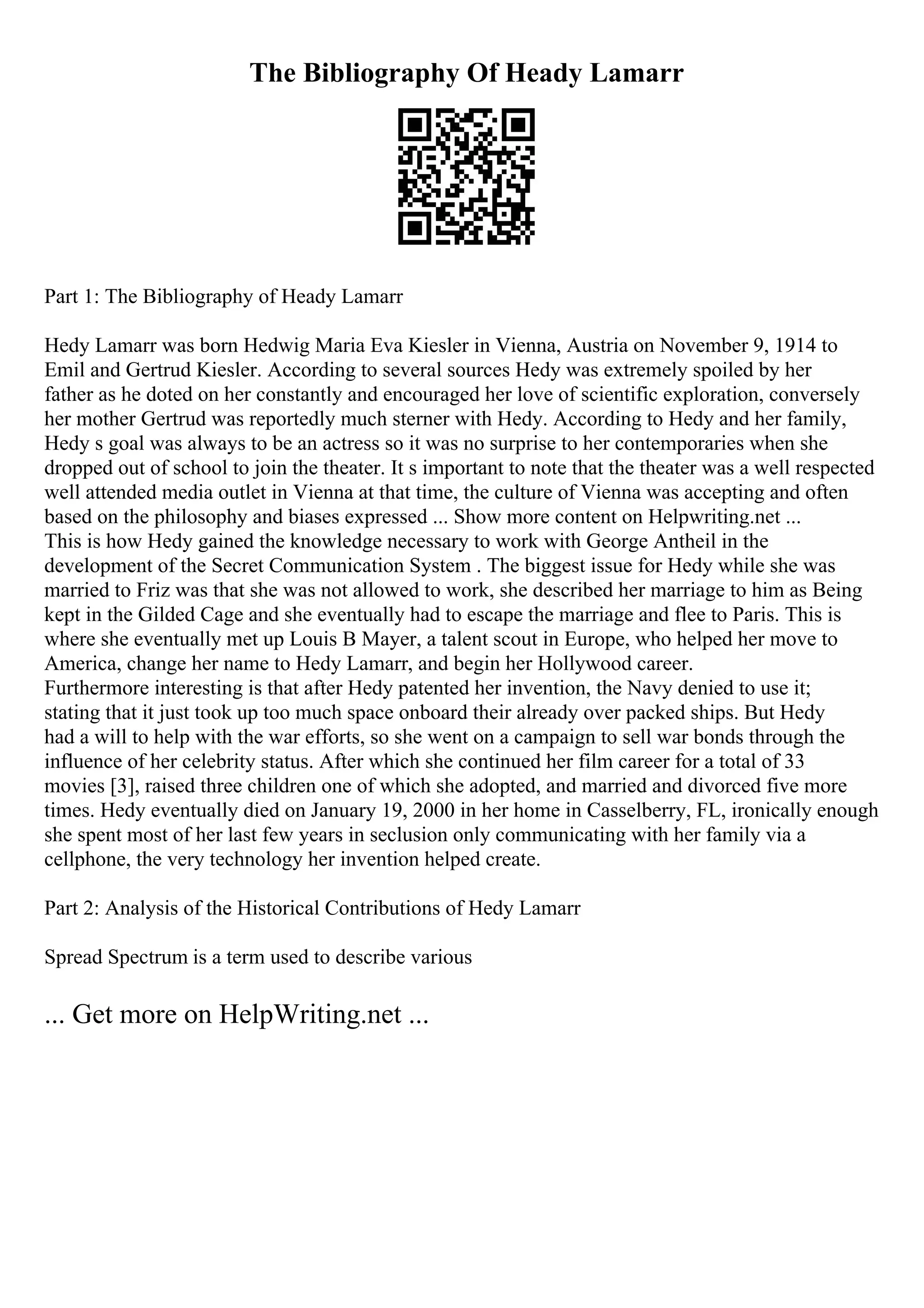 The Bibliography Of Heady Lamarr
Part 1: The Bibliography of Heady Lamarr
Hedy Lamarr was born Hedwig Maria Eva Kiesler in Vienna, Austria on November 9, 1914 to
Emil and Gertrud Kiesler. According to several sources Hedy was extremely spoiled by her
father as he doted on her constantly and encouraged her love of scientific exploration, conversely
her mother Gertrud was reportedly much sterner with Hedy. According to Hedy and her family,
Hedy s goal was always to be an actress so it was no surprise to her contemporaries when she
dropped out of school to join the theater. It s important to note that the theater was a well respected
well attended media outlet in Vienna at that time, the culture of Vienna was accepting and often
based on the philosophy and biases expressed ... Show more content on Helpwriting.net ...
This is how Hedy gained the knowledge necessary to work with George Antheil in the
development of the Secret Communication System . The biggest issue for Hedy while she was
married to Friz was that she was not allowed to work, she described her marriage to him as Being
kept in the Gilded Cage and she eventually had to escape the marriage and flee to Paris. This is
where she eventually met up Louis B Mayer, a talent scout in Europe, who helped her move to
America, change her name to Hedy Lamarr, and begin her Hollywood career.
Furthermore interesting is that after Hedy patented her invention, the Navy denied to use it;
stating that it just took up too much space onboard their already over packed ships. But Hedy
had a will to help with the war efforts, so she went on a campaign to sell war bonds through the
influence of her celebrity status. After which she continued her film career for a total of 33
movies [3], raised three children one of which she adopted, and married and divorced five more
times. Hedy eventually died on January 19, 2000 in her home in Casselberry, FL, ironically enough
she spent most of her last few years in seclusion only communicating with her family via a
cellphone, the very technology her invention helped create.
Part 2: Analysis of the Historical Contributions of Hedy Lamarr
Spread Spectrum is a term used to describe various
... Get more on HelpWriting.net ...
 