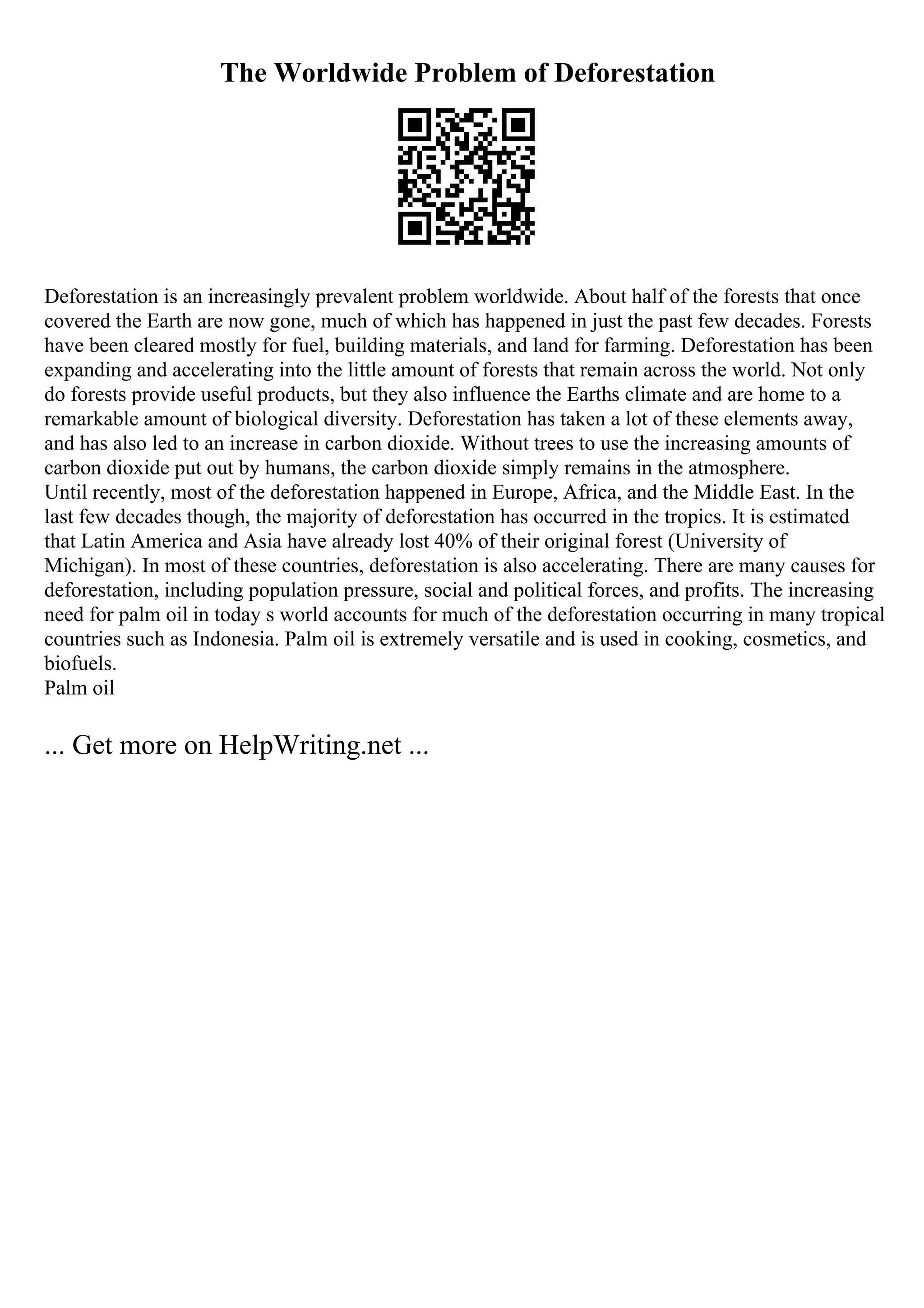 The Worldwide Problem of Deforestation
Deforestation is an increasingly prevalent problem worldwide. About half of the forests that once
covered the Earth are now gone, much of which has happened in just the past few decades. Forests
have been cleared mostly for fuel, building materials, and land for farming. Deforestation has been
expanding and accelerating into the little amount of forests that remain across the world. Not only
do forests provide useful products, but they also influence the Earths climate and are home to a
remarkable amount of biological diversity. Deforestation has taken a lot of these elements away,
and has also led to an increase in carbon dioxide. Without trees to use the increasing amounts of
carbon dioxide put out by humans, the carbon dioxide simply remains in the atmosphere.
Until recently, most of the deforestation happened in Europe, Africa, and the Middle East. In the
last few decades though, the majority of deforestation has occurred in the tropics. It is estimated
that Latin America and Asia have already lost 40% of their original forest (University of
Michigan). In most of these countries, deforestation is also accelerating. There are many causes for
deforestation, including population pressure, social and political forces, and profits. The increasing
need for palm oil in today s world accounts for much of the deforestation occurring in many tropical
countries such as Indonesia. Palm oil is extremely versatile and is used in cooking, cosmetics, and
biofuels.
Palm oil
... Get more on HelpWriting.net ...
 