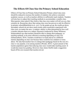 The Effects Of Class Size On Primary School Education
Effects of Class Size on Primary School Education Primary school class sizes
should be reduced to increase the number of students who achieve consistent
academic success, as well as teachers abilities to sufficiently teach students. Teachers
will also have to adjust their teaching methods to accommodate a smaller class.
Most parents when asked if they believe that class sizes matter will tell you yes, they
certainly do. Researches show that cutting class sizes has proven to only be effective
in primary school(Blatchford et al., n.d.). As the grades go up, the results go down.
Secondary schools do not show much results when researchers experiment with
class sizes, no matter the area. A student s ability is often determined by how well
a teacher educates them on a subject. Research conducted by Diane Whitmore
Schanzenbach says that teachers should be able to change their pedagogy, or
teaching methods, to be more efficient in teaching depending on class size
(Schanzenbach, 2014). Teachers would have to teach and act in a different
manner depending on class size because there would be less students to worry
about. The idea that teachers have to change their pedagogy based on the size of a
class is very popular, even among teachers (Woods, 2015). A great amount of the
teacher population agrees that reducing class sizes would make teaching easier. It
would also mean less grading. However, Gary James Harfitt made a suggestion
based off his own research that teachers do not
 
