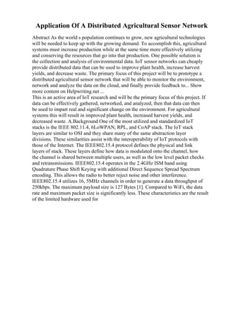 Application Of A Distributed Agricultural Sensor Network
Abstract As the world s population continues to grow, new agricultural technologies
will be needed to keep up with the growing demand. To accomplish this, agricultural
systems must increase production while at the same time more effectively utilizing
and conserving the resources that go into that production. One possible solution is
the collection and analysis of environmental data. IoT sensor networks can cheaply
provide distributed data that can be used to improve plant health, increase harvest
yields, and decrease waste. The primary focus of this project will be to prototype a
distributed agricultural sensor network that will be able to monitor the environment,
network and analyze the data on the cloud, and finally provide feedback to... Show
more content on Helpwriting.net ...
This is an active area of IoT research and will be the primary focus of this project. If
data can be effectively gathered, networked, and analyzed, then that data can then
be used to impart real and significant change on the environment. For agricultural
systems this will result in improved plant health, increased harvest yields, and
decreased waste. A.Background One of the most utilized and standardized IoT
stacks is the IEEE 802.11.4, 6LoWPAN, RPL, and CoAP stack. The IoT stack
layers are similar to OSI and they share many of the same abstraction layer
divisions. These similarities assist with the interoperability of IoT protocols with
those of the Internet. The IEEE802.15.4 protocol defines the physical and link
layers of stack. These layers define how data is modulated onto the channel, how
the channel is shared between multiple users, as well as the low level packet checks
and retransmissions. IEEE802.15.4 operates in the 2.4GHz ISM band using
Quadrature Phase Shift Keying with additional Direct Sequence Spread Spectrum
encoding. This allows the radio to better reject noise and other interference.
IEEE802.15.4 utilizes 16, 5MHz channels in order to generate a data throughput of
250kbps. The maximum payload size is 127 Bytes [1]. Compared to WiFi, the data
rate and maximum packet size is significantly less. These characteristics are the result
of the limited hardware used for
 