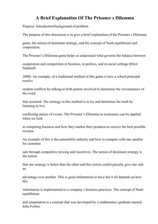 A Brief Explanation Of The Prisoner s Dilemma
Purpose: Introduction/background of problem
The purpose of this discussion is to give a brief explanation of the Prisoner s Dilemma
game, the notion of dominant strategy, and the concept of Nash equilibrium and
cooperation.
The Prisoner`s Dilemma game helps us understand what governs the balance between
cooperation and competition in business, in politics, and in social settings (Dixit
Nalebuff,
2008). An example, of a traditional method of this game is how a school principal
resolve
student conflicts by talking to both parties involved to determine the circumstance of
the event
that occurred. The strategy in this method is to try and determine the truth by
listening to two
conflicting stories of events. The Prisoner`s Dilemma in economics can be applied
when we look
at competing business and how they market their products to receive the best possible
revenue.
An example of this is the automobile industry and how to compete with one another
for customer
sale through competitive pricing and incentives. The notion of dominant strategy is
the notion
that one strategy is better than the other and this notion could typically give one side
an
advantage over another. This is great information to have but it all depends on how
this
information is implemented in a company s business practices. The concept of Nash
equilibrium
and cooperation is a concept that was developed by a mathematics graduate named,
John Forbes
 