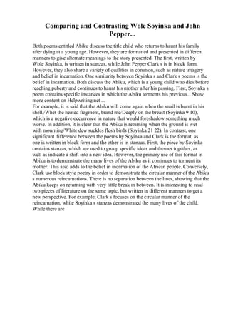 Comparing and Contrasting Wole Soyinka and John
Pepper...
Both poems entitled Abiku discuss the title child who returns to haunt his family
after dying at a young age. However, they are formatted and presented in different
manners to give alternate meanings to the story presented. The first, written by
Wole Soyinka, is written in stanzas, while John Pepper Clark s is in block form.
However, they also share a variety of qualities in common, such as nature imagery
and belief in incarnation. One similarity between Soyinka s and Clark s poems is the
belief in incarnation. Both discuss the Abiku, which is a young child who dies before
reaching puberty and continues to haunt his mother after his passing. First, Soyinka s
poem contains specific instances in which the Abiku torments his previous... Show
more content on Helpwriting.net ...
For example, it is said that the Abiku will come again when the snail is burnt in his
shell,/Whet the heated fragment, brand me/Deeply on the breast (Soyinka 9 10),
which is a negative occurrence in nature that would foreshadow something much
worse. In addition, it is clear that the Abiku is returning when the ground is wet
with mourning/White dew suckles flesh birds (Soyinka 21 22). In contrast, one
significant difference between the poems by Soyinka and Clark is the format, as
one is written in block form and the other is in stanzas. First, the piece by Soyinka
contains stanzas, which are used to group specific ideas and themes together, as
well as indicate a shift into a new idea. However, the primary use of this format in
Abiku is to demonstrate the many lives of the Abiku as it continues to torment its
mother. This also adds to the belief in incarnation of the African people. Conversely,
Clark use block style poetry in order to demonstrate the circular manner of the Abiku
s numerous reincarnations. There is no separation between the lines, showing that the
Abiku keeps on returning with very little break in between. It is interesting to read
two pieces of literature on the same topic, but written in different manners to get a
new perspective. For example, Clark s focuses on the circular manner of the
reincarnation, while Soyinka s stanzas demonstrated the many lives of the child.
While there are
 