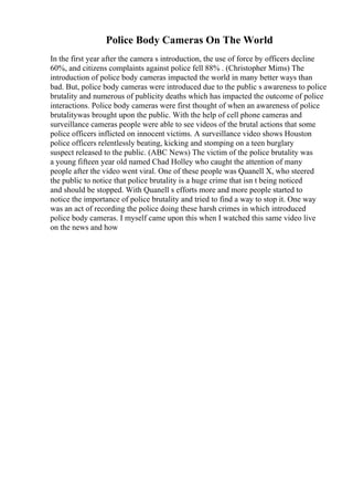 Police Body Cameras On The World
In the first year after the camera s introduction, the use of force by officers decline
60%, and citizens complaints against police fell 88% . (Christopher Mims) The
introduction of police body cameras impacted the world in many better ways than
bad. But, police body cameras were introduced due to the public s awareness to police
brutality and numerous of publicity deaths which has impacted the outcome of police
interactions. Police body cameras were first thought of when an awareness of police
brutalitywas brought upon the public. With the help of cell phone cameras and
surveillance cameras people were able to see videos of the brutal actions that some
police officers inflicted on innocent victims. A surveillance video shows Houston
police officers relentlessly beating, kicking and stomping on a teen burglary
suspect released to the public. (ABC News) The victim of the police brutality was
a young fifteen year old named Chad Holley who caught the attention of many
people after the video went viral. One of these people was Quanell X, who steered
the public to notice that police brutality is a huge crime that isn t being noticed
and should be stopped. With Quanell s efforts more and more people started to
notice the importance of police brutality and tried to find a way to stop it. One way
was an act of recording the police doing these harsh crimes in which introduced
police body cameras. I myself came upon this when I watched this same video live
on the news and how
 