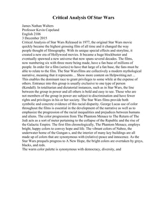 Critical Analysis Of Star Wars
James Nathan Walters
Professor Kevin Copeland
English 2106
3 December 2015
Critical Analysis of Star Wars Released in 1977, the original Star Wars movie
quickly became the highest grossing film of all time and it changed the way
people thought of filmography. With its unique special effects and storyline, it
created a new era of Hollywood movies. It became a huge blockbuster and
eventually spawned a new universe that now spans several decades. The films,
now numbering six with three more being made, have a fan base of millions of
people. In order for a film (series) to have that large of a fan base, the fans must be
able to relate to the film. The Star Warsfilms are collectively a modern mythological
narrative, meaning that it represents ... Show more content on Helpwriting.net ...
This enables the dominant race to grant privileges to some while at the expense of
others. Entrance into this group is usually exclusive to one type of person
(Kendall). In totalitarian and dictatorial instances, such as in Star Wars, the line
between the group in power and all others is bold and easy to see. Those who are
not members of the group in power are subject to discrimination and have fewer
rights and privileges in his or her society. The Star Wars films provide both
symbolic and concrete evidence of this racial disparity. George Lucas use of color
throughout the films is essential in the development of the narrative as well as to
emphasize the progression of the racial inequalities and prejudices between humans
and aliens. The color progression from The Phantom Menace to The Return of The
Jedi acts as a sort of meter pertaining to the collapse of the Republic and the rise of
the Galactic Empire. The first film chronologically, The Phantom Menace, employs
bright, happy colors to convey hope and life. The vibrant colors of Naboo, the
underwater home of the Gungan s, and the interior of many key buildings are all
made up of colors that are synonymous with (relative) peace and innocence. As the
Star Wars prequels progress to A New Hope, the bright colors are overtaken by greys,
blacks, and reds.
The warm color palette is synonymous with democracy, diversity, and
 