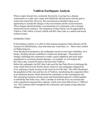 Valdivia Earthquate Analysis
When a major disaster hits, commonly the priority is saving lives, allocate
communities in a safer zone, repair and rebuild the affected areas with the goal to
restore the normal life. However, this reconstruction should be taken as an
opportunity to include the changes in the environment and the social structures.
These changes should facilitate a reconstruction of a community with a stronger
natural and social resilience. The integration of these factors can be appreciated in
Valdivia, Chile which is closely related with RiГ±ihue Lake as a natural and social
resilient system.
INTRODUCTION
In developing countries, it is often to find response programs which allocates all the
resources in rebuild homes, clear and clean any visual trace, in ... Show more content
on Helpwriting.net ...
From the physical perspective, the earthquake caused several major landslides, river
blocks, flooding and also modified or created new landscapes. These physical
changes challenged the community to make a quick adaptation and some major
remediation to avoid post disaster damages. As example, we will analyze the
RiГ±ihue Lake, located 60 miles to the east from Valdivia.
Before the earthquake, the RiГ±ihue Lake used the San Pedro River to discharge the
water which flowed to the Pacific Ocean. However, the earthquake collapsed the
river, implying a steady increase in the water level of the lake. This effect threatened
the population of the zone and the city of Valdivia, transforming this sequential effect
in an imminent disaster which enforced the community to take a protagonist role.
The national government, private sector and international agencies worked together
to rebuild the San Pedro river. After 2 months of work the river was restored and
with a significant increased flow capacity, which arose from 400 m3/sec to 7,000 m3
/sec. This common effort strengthens the community and created a major physical
change in the
 